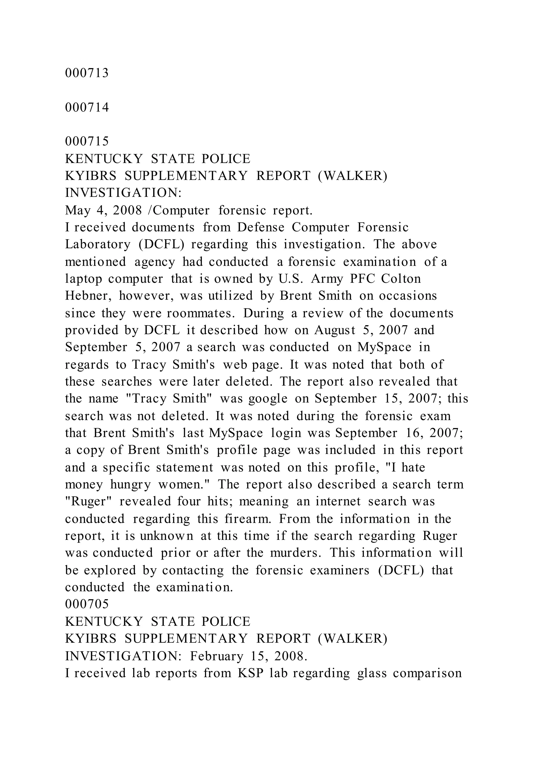 000713
000714
000715
KENTUCKY STATE POLICE
KYIBRS SUPPLEMENTARY REPORT (WALKER)
INVESTIGATION:
May 4, 2008 /Computer forensic report.
I received documents from Defense Computer Forensic
Laboratory (DCFL) regarding this investigation. The above
mentioned agency had conducted a forensic examination of a
laptop computer that is owned by U.S. Army PFC Colton
Hebner, however, was utilized by Brent Smith on occasions
since they were roommates. During a review of the documents
provided by DCFL it described how on August 5, 2007 and
September 5, 2007 a search was conducted on MySpace in
regards to Tracy Smith's web page. It was noted that both of
these searches were later deleted. The report also revealed that
the name "Tracy Smith" was google on September 15, 2007; this
search was not deleted. It was noted during the forensic exam
that Brent Smith's last MySpace login was September 16, 2007;
a copy of Brent Smith's profile page was included in this report
and a specific statement was noted on this profile, "I hate
money hungry women." The report also described a search term
"Ruger" revealed four hits; meaning an internet search was
conducted regarding this firearm. From the information in the
report, it is unknown at this time if the search regarding Ruger
was conducted prior or after the murders. This information will
be explored by contacting the forensic examiners (DCFL) that
conducted the examination.
000705
KENTUCKY STATE POLICE
KYIBRS SUPPLEMENTARY REPORT (WALKER)
INVESTIGATION: February 15, 2008.
I received lab reports from KSP lab regarding glass comparison
 