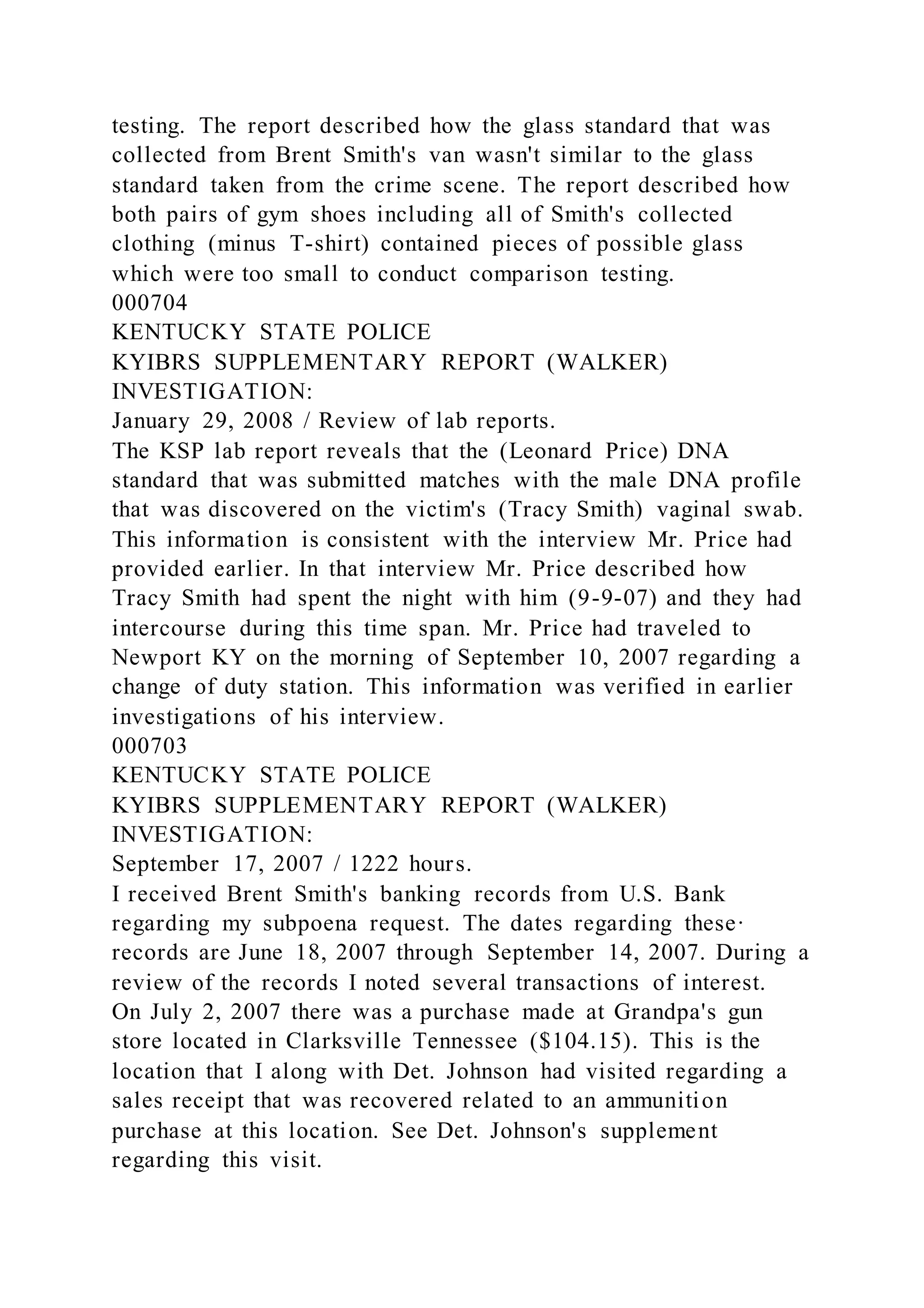 testing. The report described how the glass standard that was
collected from Brent Smith's van wasn't similar to the glass
standard taken from the crime scene. The report described how
both pairs of gym shoes including all of Smith's collected
clothing (minus T-shirt) contained pieces of possible glass
which were too small to conduct comparison testing.
000704
KENTUCKY STATE POLICE
KYIBRS SUPPLEMENTARY REPORT (WALKER)
INVESTIGATION:
January 29, 2008 / Review of lab reports.
The KSP lab report reveals that the (Leonard Price) DNA
standard that was submitted matches with the male DNA profile
that was discovered on the victim's (Tracy Smith) vaginal swab.
This information is consistent with the interview Mr. Price had
provided earlier. In that interview Mr. Price described how
Tracy Smith had spent the night with him (9-9-07) and they had
intercourse during this time span. Mr. Price had traveled to
Newport KY on the morning of September 10, 2007 regarding a
change of duty station. This information was verified in earlier
investigations of his interview.
000703
KENTUCKY STATE POLICE
KYIBRS SUPPLEMENTARY REPORT (WALKER)
INVESTIGATION:
September 17, 2007 / 1222 hours.
I received Brent Smith's banking records from U.S. Bank
regarding my subpoena request. The dates regarding these·
records are June 18, 2007 through September 14, 2007. During a
review of the records I noted several transactions of interest.
On July 2, 2007 there was a purchase made at Grandpa's gun
store located in Clarksville Tennessee ($104.15). This is the
location that I along with Det. Johnson had visited regarding a
sales receipt that was recovered related to an ammunition
purchase at this location. See Det. Johnson's supplement
regarding this visit.
 
