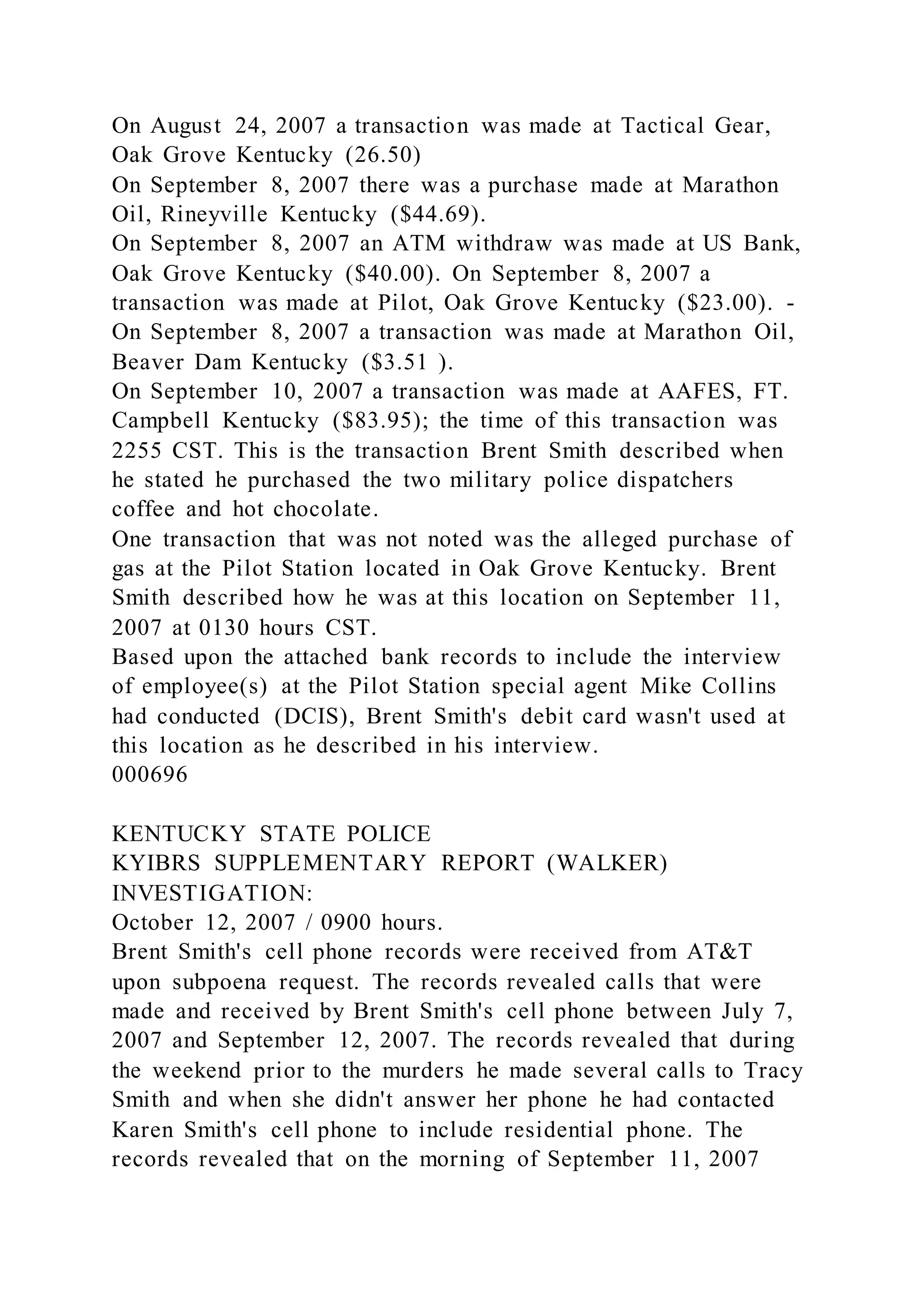 On August 24, 2007 a transaction was made at Tactical Gear,
Oak Grove Kentucky (26.50)
On September 8, 2007 there was a purchase made at Marathon
Oil, Rineyville Kentucky ($44.69).
On September 8, 2007 an ATM withdraw was made at US Bank,
Oak Grove Kentucky ($40.00). On September 8, 2007 a
transaction was made at Pilot, Oak Grove Kentucky ($23.00). -
On September 8, 2007 a transaction was made at Marathon Oil,
Beaver Dam Kentucky ($3.51 ).
On September 10, 2007 a transaction was made at AAFES, FT.
Campbell Kentucky ($83.95); the time of this transaction was
2255 CST. This is the transaction Brent Smith described when
he stated he purchased the two military police dispatchers
coffee and hot chocolate.
One transaction that was not noted was the alleged purchase of
gas at the Pilot Station located in Oak Grove Kentucky. Brent
Smith described how he was at this location on September 11,
2007 at 0130 hours CST.
Based upon the attached bank records to include the interview
of employee(s) at the Pilot Station special agent Mike Collins
had conducted (DCIS), Brent Smith's debit card wasn't used at
this location as he described in his interview.
000696
KENTUCKY STATE POLICE
KYIBRS SUPPLEMENTARY REPORT (WALKER)
INVESTIGATION:
October 12, 2007 / 0900 hours.
Brent Smith's cell phone records were received from AT&T
upon subpoena request. The records revealed calls that were
made and received by Brent Smith's cell phone between July 7,
2007 and September 12, 2007. The records revealed that during
the weekend prior to the murders he made several calls to Tracy
Smith and when she didn't answer her phone he had contacted
Karen Smith's cell phone to include residential phone. The
records revealed that on the morning of September 11, 2007
 