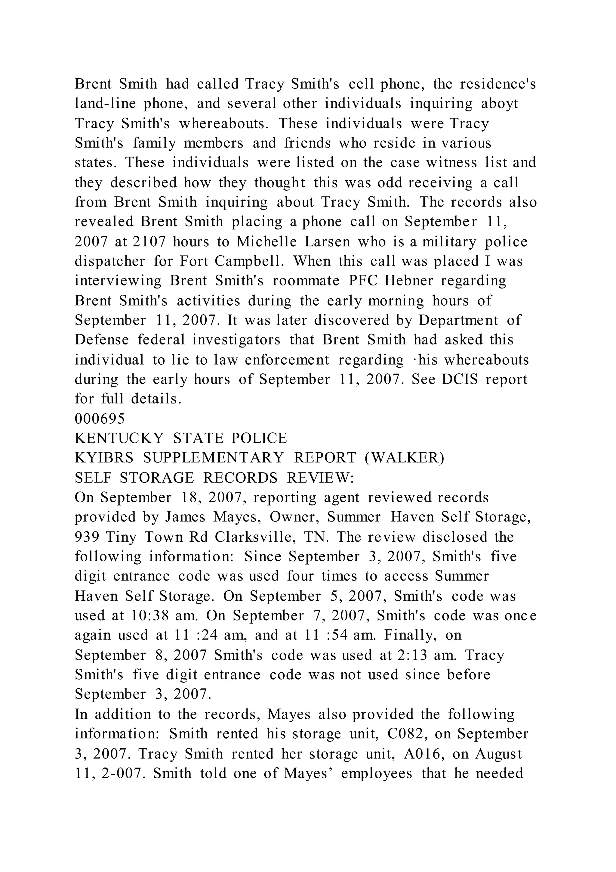 Brent Smith had called Tracy Smith's cell phone, the residence's
land-line phone, and several other individuals inquiring aboyt
Tracy Smith's whereabouts. These individuals were Tracy
Smith's family members and friends who reside in various
states. These individuals were listed on the case witness list and
they described how they thought this was odd receiving a call
from Brent Smith inquiring about Tracy Smith. The records also
revealed Brent Smith placing a phone call on September 11,
2007 at 2107 hours to Michelle Larsen who is a military police
dispatcher for Fort Campbell. When this call was placed I was
interviewing Brent Smith's roommate PFC Hebner regarding
Brent Smith's activities during the early morning hours of
September 11, 2007. It was later discovered by Department of
Defense federal investigators that Brent Smith had asked this
individual to lie to law enforcement regarding ·his whereabouts
during the early hours of September 11, 2007. See DCIS report
for full details.
000695
KENTUCKY STATE POLICE
KYIBRS SUPPLEMENTARY REPORT (WALKER)
SELF STORAGE RECORDS REVIEW:
On September 18, 2007, reporting agent reviewed records
provided by James Mayes, Owner, Summer Haven Self Storage,
939 Tiny Town Rd Clarksville, TN. The review disclosed the
following information: Since September 3, 2007, Smith's five
digit entrance code was used four times to access Summer
Haven Self Storage. On September 5, 2007, Smith's code was
used at 10:38 am. On September 7, 2007, Smith's code was once
again used at 11 :24 am, and at 11 :54 am. Finally, on
September 8, 2007 Smith's code was used at 2:13 am. Tracy
Smith's five digit entrance code was not used since before
September 3, 2007.
In addition to the records, Mayes also provided the following
information: Smith rented his storage unit, C082, on September
3, 2007. Tracy Smith rented her storage unit, A016, on August
11, 2-007. Smith told one of Mayes’ employees that he needed
 