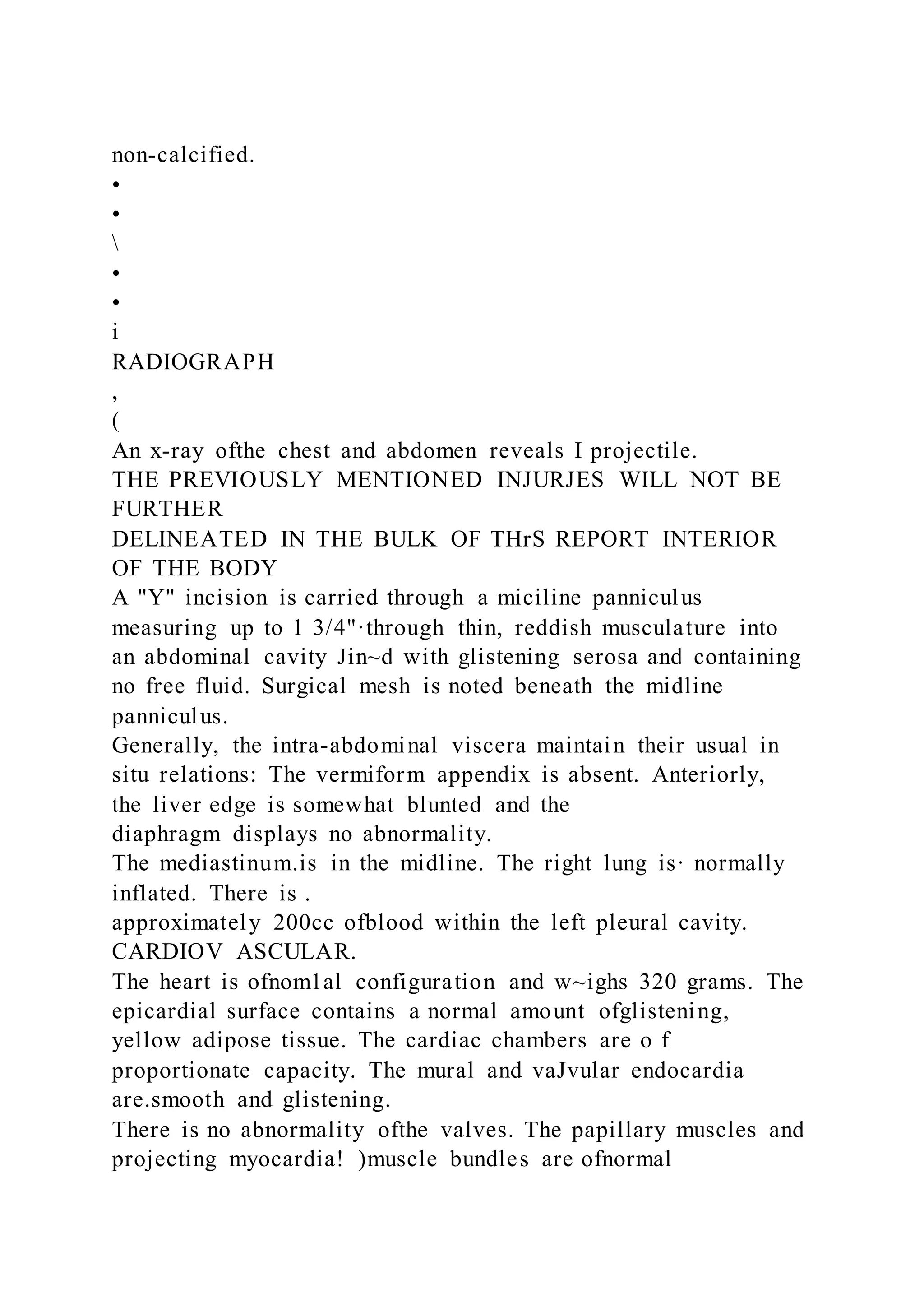 non-calcified.
•
•

•
•
i
RADIOGRAPH
,
(
An x-ray ofthe chest and abdomen reveals I projectile.
THE PREVIOUSLY MENTIONED INJURJES WILL NOT BE
FURTHER
DELINEATED IN THE BULK OF THrS REPORT INTERIOR
OF THE BODY
A "Y" incision is carried through a miciline panniculus
measuring up to 1 3/4"·through thin, reddish musculature into
an abdominal cavity Jin~d with glistening serosa and containing
no free fluid. Surgical mesh is noted beneath the midline
panniculus.
Generally, the intra-abdominal viscera maintain their usual in
situ relations: The vermiform appendix is absent. Anteriorly,
the liver edge is somewhat blunted and the
diaphragm displays no abnormality.
The mediastinum.is in the midline. The right lung is· normally
inflated. There is .
approximately 200cc ofblood within the left pleural cavity.
CARDIOV ASCULAR.
The heart is ofnom1al configuration and w~ighs 320 grams. The
epicardial surface contains a normal amount ofglistening,
yellow adipose tissue. The cardiac chambers are o f
proportionate capacity. The mural and vaJvular endocardia
are.smooth and glistening.
There is no abnormality ofthe valves. The papillary muscles and
projecting myocardia! )muscle bundles are ofnormal
 