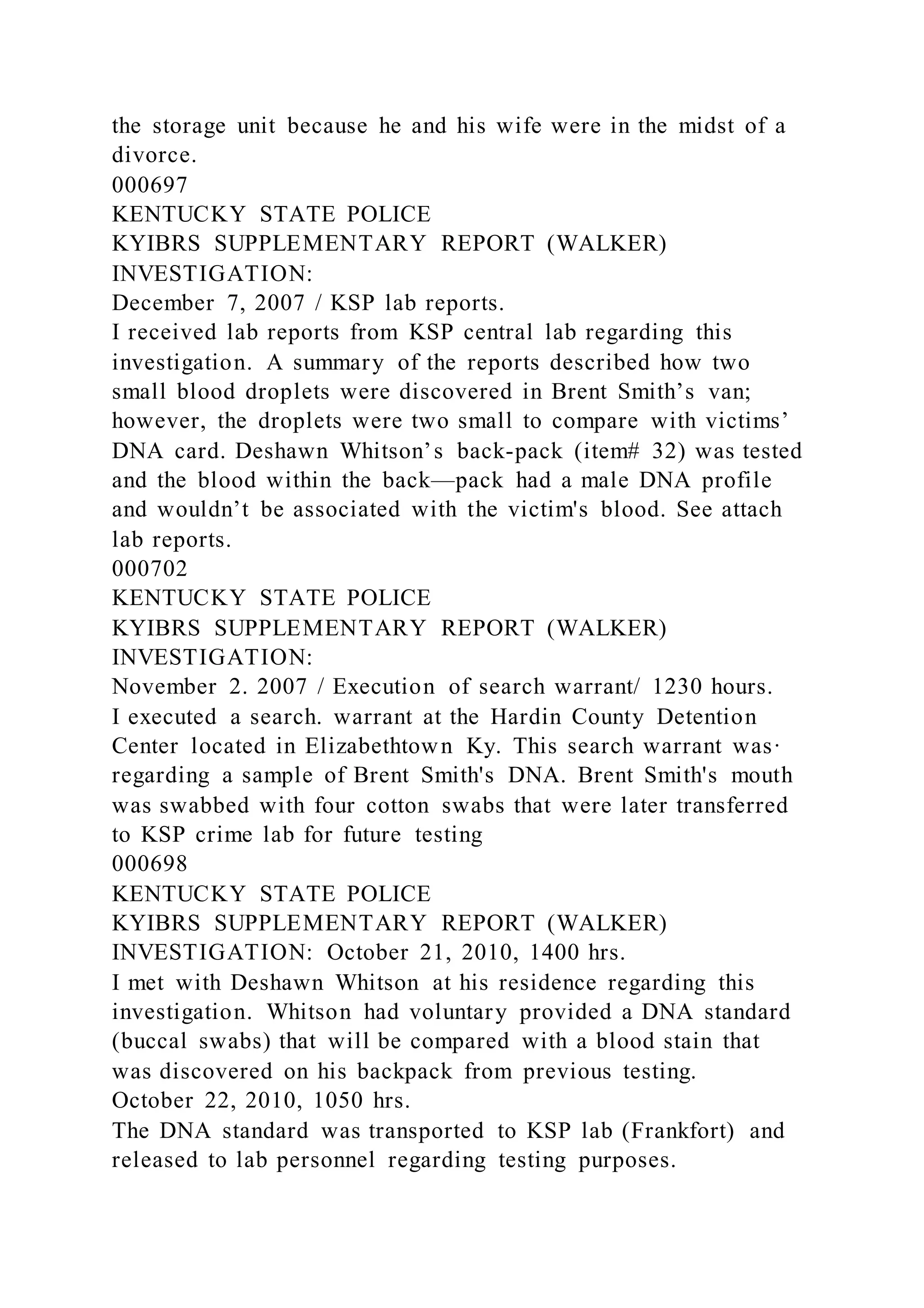 the storage unit because he and his wife were in the midst of a
divorce.
000697
KENTUCKY STATE POLICE
KYIBRS SUPPLEMENTARY REPORT (WALKER)
INVESTIGATION:
December 7, 2007 / KSP lab reports.
I received lab reports from KSP central lab regarding this
investigation. A summary of the reports described how two
small blood droplets were discovered in Brent Smith’s van;
however, the droplets were two small to compare with victims’
DNA card. Deshawn Whitson’s back-pack (item# 32) was tested
and the blood within the back—pack had a male DNA profile
and wouldn’t be associated with the victim's blood. See attach
lab reports.
000702
KENTUCKY STATE POLICE
KYIBRS SUPPLEMENTARY REPORT (WALKER)
INVESTIGATION:
November 2. 2007 / Execution of search warrant/ 1230 hours.
I executed a search. warrant at the Hardin County Detention
Center located in Elizabethtown Ky. This search warrant was·
regarding a sample of Brent Smith's DNA. Brent Smith's mouth
was swabbed with four cotton swabs that were later transferred
to KSP crime lab for future testing
000698
KENTUCKY STATE POLICE
KYIBRS SUPPLEMENTARY REPORT (WALKER)
INVESTIGATION: October 21, 2010, 1400 hrs.
I met with Deshawn Whitson at his residence regarding this
investigation. Whitson had voluntary provided a DNA standard
(buccal swabs) that will be compared with a blood stain that
was discovered on his backpack from previous testing.
October 22, 2010, 1050 hrs.
The DNA standard was transported to KSP lab (Frankfort) and
released to lab personnel regarding testing purposes.
 