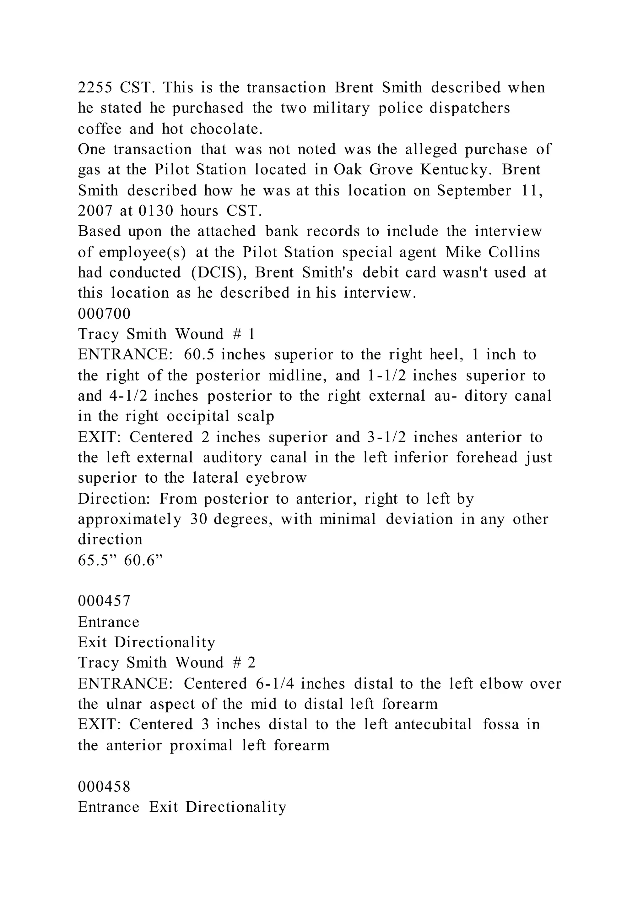2255 CST. This is the transaction Brent Smith described when
he stated he purchased the two military police dispatchers
coffee and hot chocolate.
One transaction that was not noted was the alleged purchase of
gas at the Pilot Station located in Oak Grove Kentucky. Brent
Smith described how he was at this location on September 11,
2007 at 0130 hours CST.
Based upon the attached bank records to include the interview
of employee(s) at the Pilot Station special agent Mike Collins
had conducted (DCIS), Brent Smith's debit card wasn't used at
this location as he described in his interview.
000700
Tracy Smith Wound # 1
ENTRANCE: 60.5 inches superior to the right heel, 1 inch to
the right of the posterior midline, and 1-1/2 inches superior to
and 4-1/2 inches posterior to the right external au- ditory canal
in the right occipital scalp
EXIT: Centered 2 inches superior and 3-1/2 inches anterior to
the left external auditory canal in the left inferior forehead just
superior to the lateral eyebrow
Direction: From posterior to anterior, right to left by
approximately 30 degrees, with minimal deviation in any other
direction
65.5” 60.6”
000457
Entrance
Exit Directionality
Tracy Smith Wound # 2
ENTRANCE: Centered 6-1/4 inches distal to the left elbow over
the ulnar aspect of the mid to distal left forearm
EXIT: Centered 3 inches distal to the left antecubital fossa in
the anterior proximal left forearm
000458
Entrance Exit Directionality
 