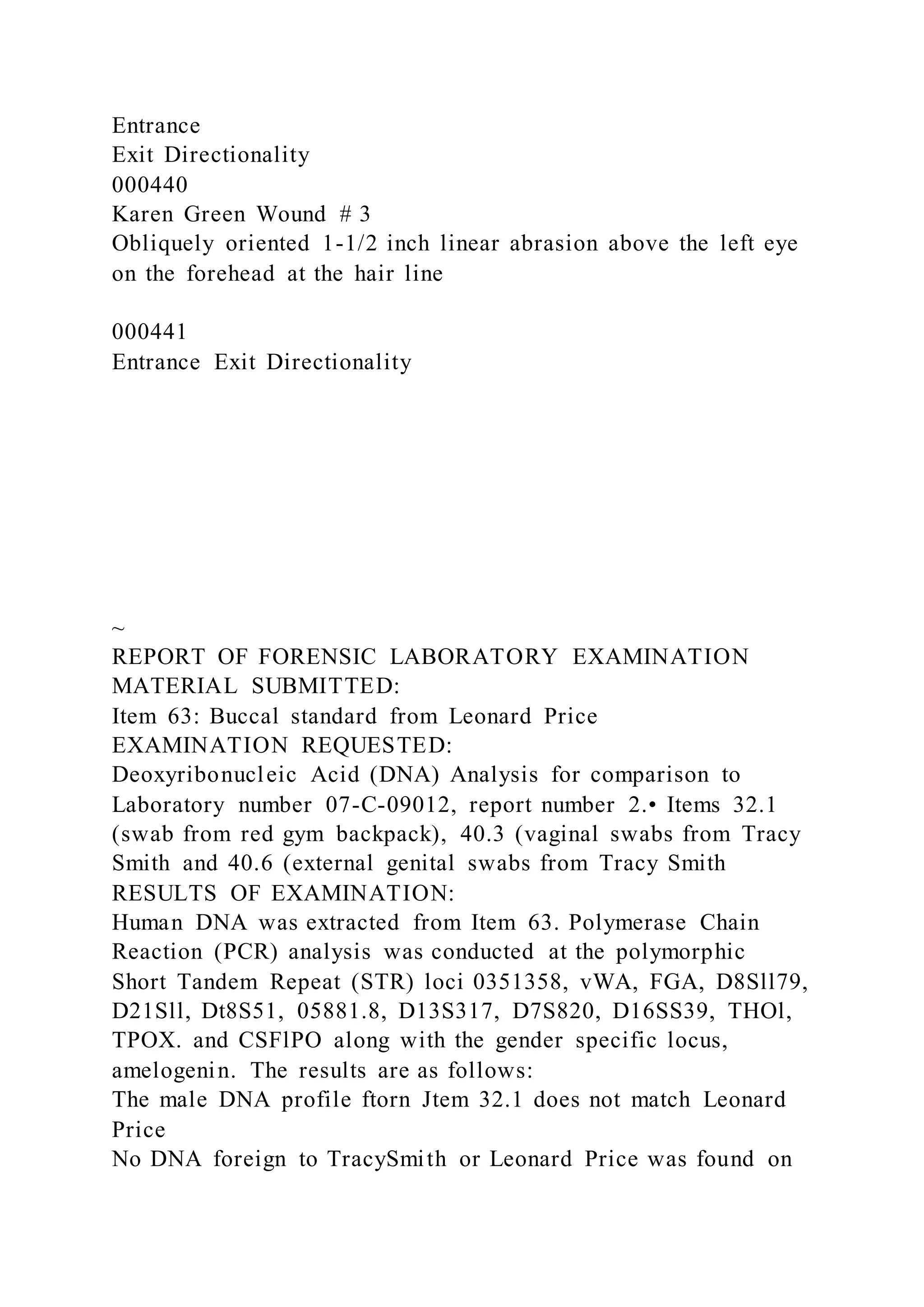 Entrance
Exit Directionality
000440
Karen Green Wound # 3
Obliquely oriented 1-1/2 inch linear abrasion above the left eye
on the forehead at the hair line
000441
Entrance Exit Directionality
~
REPORT OF FORENSIC LABORATORY EXAMINATION
MATERIAL SUBMITTED:
Item 63: Buccal standard from Leonard Price
EXAMINATION REQUESTED:
Deoxyribonucleic Acid (DNA) Analysis for comparison to
Laboratory number 07-C-09012, report number 2.• Items 32.1
(swab from red gym backpack), 40.3 (vaginal swabs from Tracy
Smith and 40.6 (external genital swabs from Tracy Smith
RESULTS OF EXAMINATION:
Human DNA was extracted from Item 63. Polymerase Chain
Reaction (PCR) analysis was conducted at the polymorphic
Short Tandem Repeat (STR) loci 0351358, vWA, FGA, D8Sll79,
D21Sll, Dt8S51, 05881.8, D13S317, D7S820, D16SS39, THOl,
TPOX. and CSFlPO along with the gender specific locus,
amelogenin. The results are as follows:
The male DNA profile ftorn Jtem 32.1 does not match Leonard
Price
No DNA foreign to TracySmith or Leonard Price was found on
 