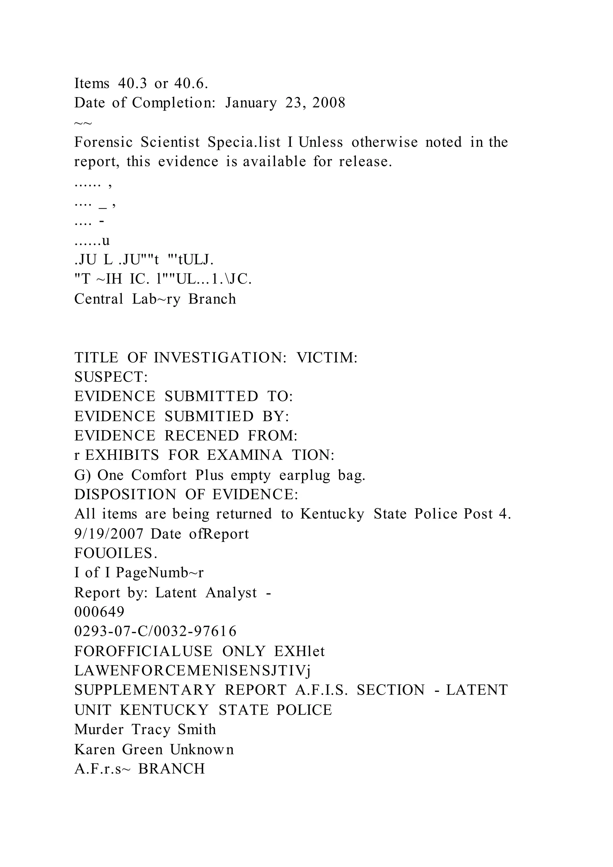 Items 40.3 or 40.6.
Date of Completion: January 23, 2008
~~
Forensic Scientist Specia.list I Unless otherwise noted in the
report, this evidence is available for release.
...... ,
.... _ ,
.... -
......u
.JU L .JU""t "'tULJ.
"T ~IH IC. l""UL...1.JC.
Central Lab~ry Branch
TITLE OF INVESTIGATION: VICTIM:
SUSPECT:
EVIDENCE SUBMITTED TO:
EVIDENCE SUBMITIED BY:
EVIDENCE RECENED FROM:
r EXHIBITS FOR EXAMINA TION:
G) One Comfort Plus empty earplug bag.
DISPOSITION OF EVIDENCE:
All items are being returned to Kentucky State Police Post 4.
9/19/2007 Date ofReport
FOUOILES.
I of I PageNumb~r
Report by: Latent Analyst -
000649
0293-07-C/0032-97616
FOROFFICIALUSE ONLY EXHlet
LAWENFORCEMENlSENSJTIVj
SUPPLEMENTARY REPORT A.F.I.S. SECTION - LATENT
UNIT KENTUCKY STATE POLICE
Murder Tracy Smith
Karen Green Unknown
A.F.r.s~ BRANCH
 