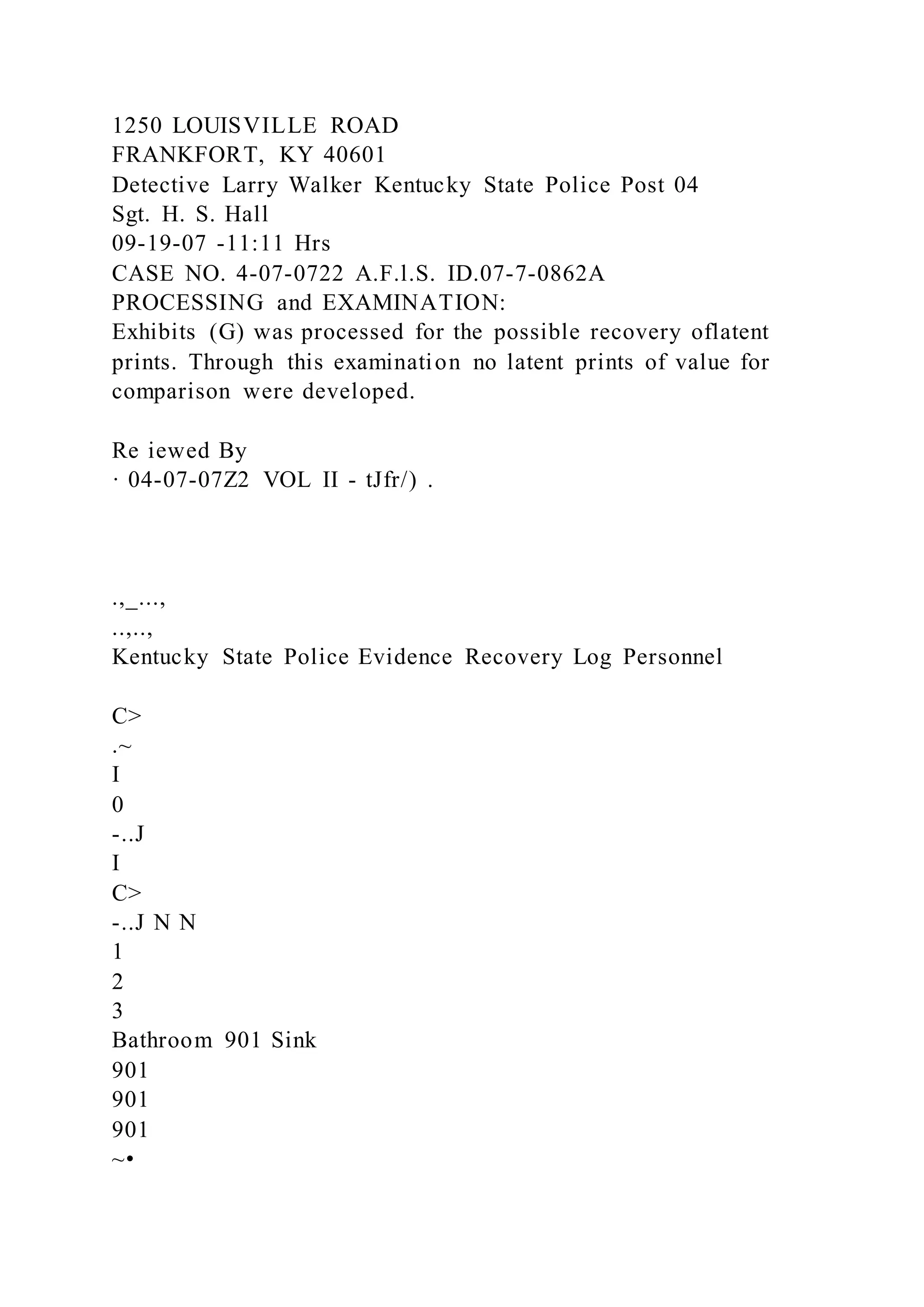 1250 LOUISVILLE ROAD
FRANKFORT, KY 40601
Detective Larry Walker Kentucky State Police Post 04
Sgt. H. S. Hall
09-19-07 -11:11 Hrs
CASE NO. 4-07-0722 A.F.l.S. ID.07-7-0862A
PROCESSING and EXAMINATION:
Exhibits (G) was processed for the possible recovery oflatent
prints. Through this examination no latent prints of value for
comparison were developed.
Re iewed By
· 04-07-07Z2 VOL II - tJfr/) .
.,_...,
..,..,
Kentucky State Police Evidence Recovery Log Personnel
C>
.~
I
0
-..J
I
C>
-..J N N
1
2
3
Bathroom 901 Sink
901
901
901
~•
 