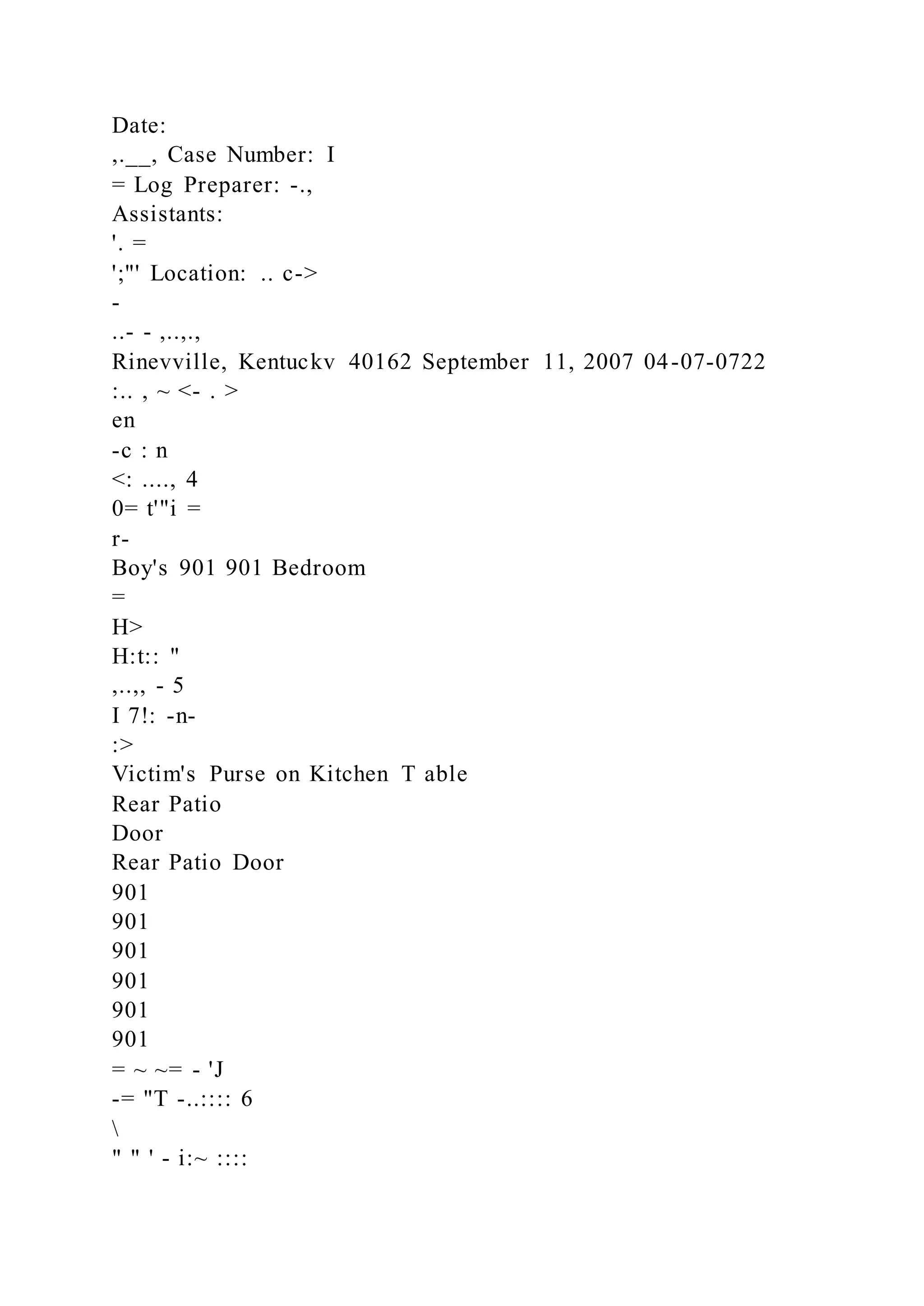 Date:
,.__, Case Number: I
= Log Preparer: -.,
Assistants:
'. =
';"' Location: .. c->
-
..- - ,..,.,
Rinevville, Kentuckv 40162 September 11, 2007 04-07-0722
:.. , ~ <- . >
en
-c : n
<: ...., 4
0= t'"i =
r-
Boy's 901 901 Bedroom
=
H>
H:t:: "
,..,, - 5
I 7!: -n-
:>
Victim's Purse on Kitchen T able
Rear Patio
Door
Rear Patio Door
901
901
901
901
901
901
= ~ ~= - 'J
-= "T -..:::: 6

" " ' - i:~ ::::
 