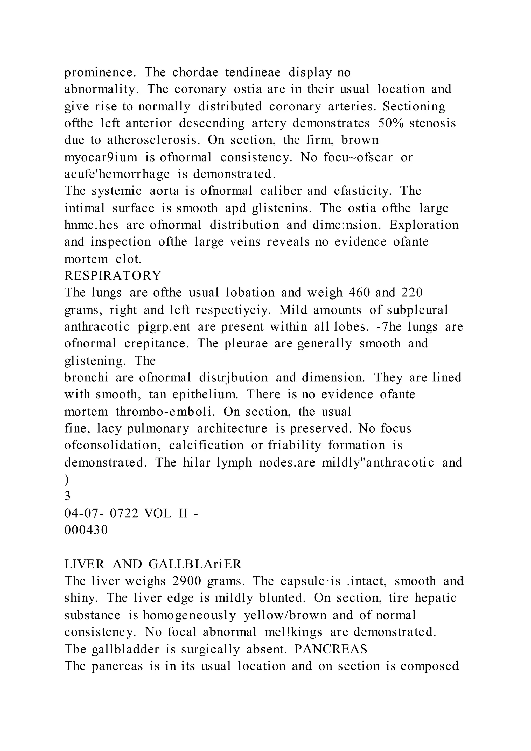 prominence. The chordae tendineae display no
abnormality. The coronary ostia are in their usual location and
give rise to normally distributed coronary arteries. Sectioning
ofthe left anterior descending artery demonstrates 50% stenosis
due to atherosclerosis. On section, the firm, brown
myocar9ium is ofnormal consistency. No focu~ofscar or
acufe'hemorrhage is demonstrated.
The systemic aorta is ofnormal caliber and efasticity. The
intimal surface is smooth apd glistenins. The ostia ofthe large
hnmc.hes are ofnormal distribution and dimc:nsion. Exploration
and inspection ofthe large veins reveals no evidence ofante
mortem clot.
RESPIRATORY
The lungs are ofthe usual lobation and weigh 460 and 220
grams, right and left respectiyeiy. Mild amounts of subpleural
anthracotic pigrp.ent are present within all lobes. -7he lungs are
ofnormal crepitance. The pleurae are generally smooth and
glistening. The
bronchi are ofnormal distrjbution and dimension. They are lined
with smooth, tan epithelium. There is no evidence ofante
mortem thrombo-emboli. On section, the usual
fine, lacy pulmonary architecture is preserved. No focus
ofconsolidation, calcification or friability formation is
demonstrated. The hilar lymph nodes.are mildly"anthracotic and
)
3
04-07- 0722 VOL II -
000430
LIVER AND GALLBLAriER
The liver weighs 2900 grams. The capsule·is .intact, smooth and
shiny. The liver edge is mildly blunted. On section, tire hepatic
substance is homogeneously yellow/brown and of normal
consistency. No focal abnormal mel!kings are demonstrated.
Tbe gallbladder is surgically absent. PANCREAS
The pancreas is in its usual location and on section is composed
 