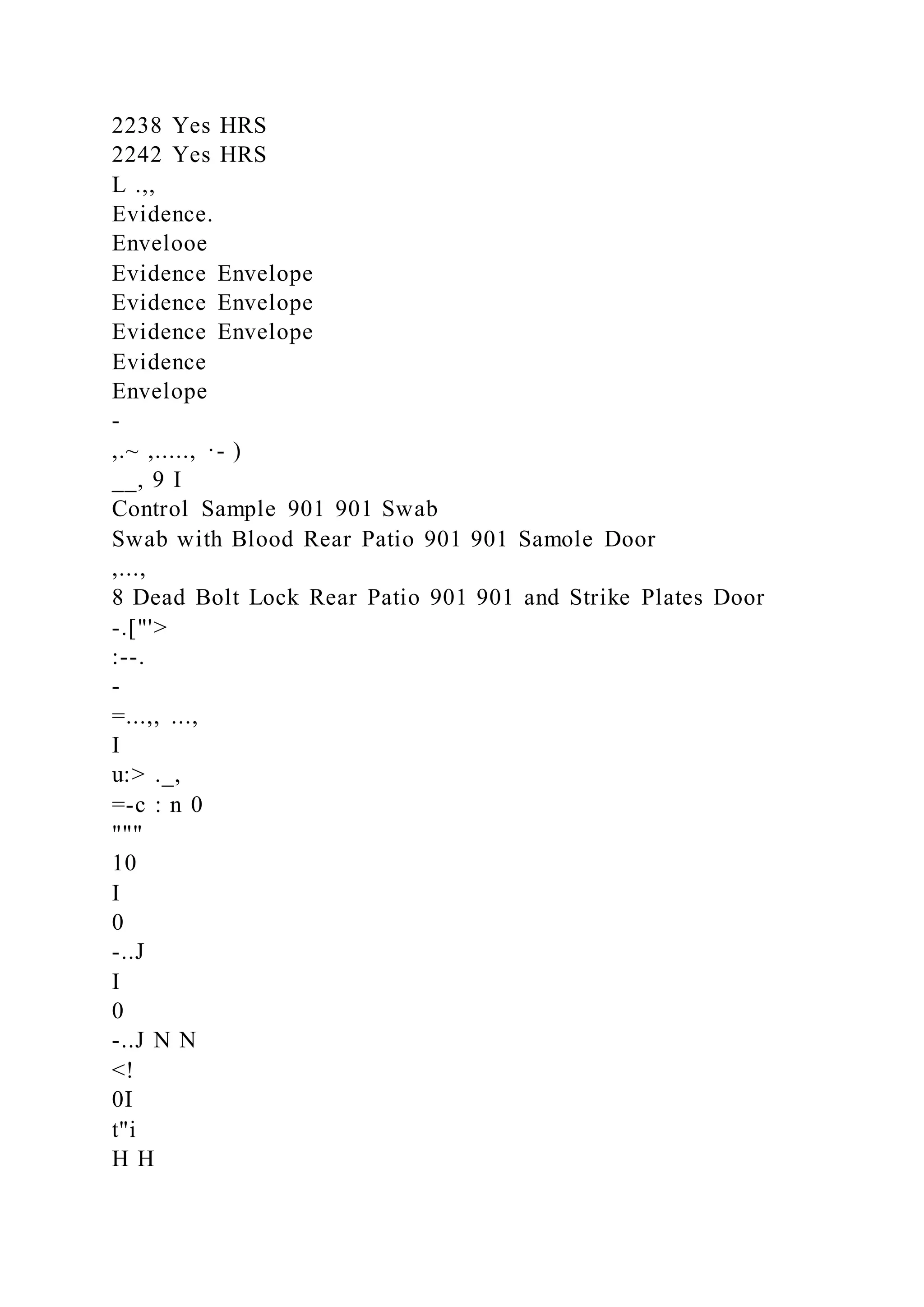 2238 Yes HRS
2242 Yes HRS
L .,,
Evidence.
Envelooe
Evidence Envelope
Evidence Envelope
Evidence Envelope
Evidence
Envelope
-
,.~ ,....., ·- )
__, 9 I
Control Sample 901 901 Swab
Swab with Blood Rear Patio 901 901 Samole Door
,...,
8 Dead Bolt Lock Rear Patio 901 901 and Strike Plates Door
-.["'>
:--.
-
=...,, ...,
I
u:> ._,
=-c : n 0
"""
10
I
0
-..J
I
0
-..J N N
<!
0I
t"i
H H
 
