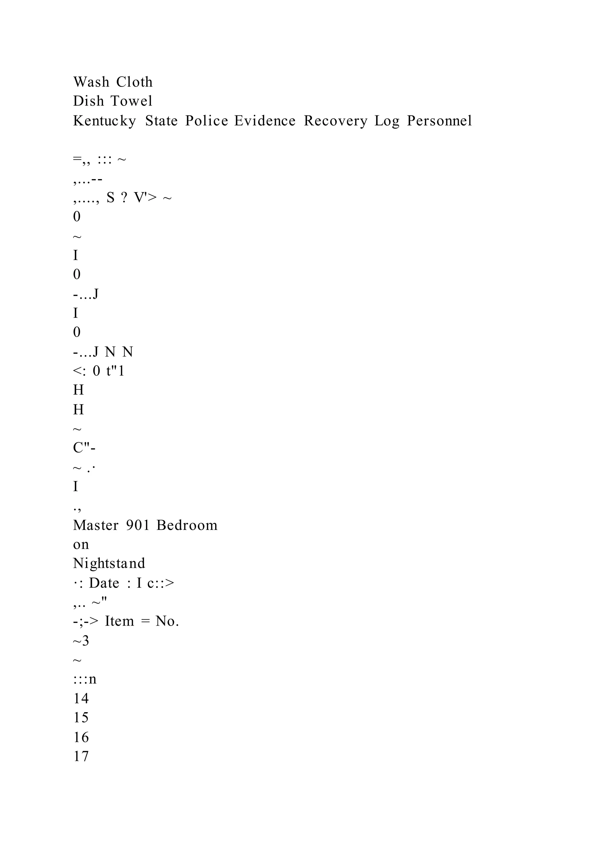 Wash Cloth
Dish Towel
Kentucky State Police Evidence Recovery Log Personnel
=,, ::: ~
,...--
,...., S ? V'> ~
0
~
I
0
-...J
I
0
-...J N N
<: 0 t"1
H
H
~
C"-
~ .·
I
.,
Master 901 Bedroom
on
Nightstand
·: Date : I c::>
,.. ~"
-;-> Item = No.
~3
~
:::n
14
15
16
17
 