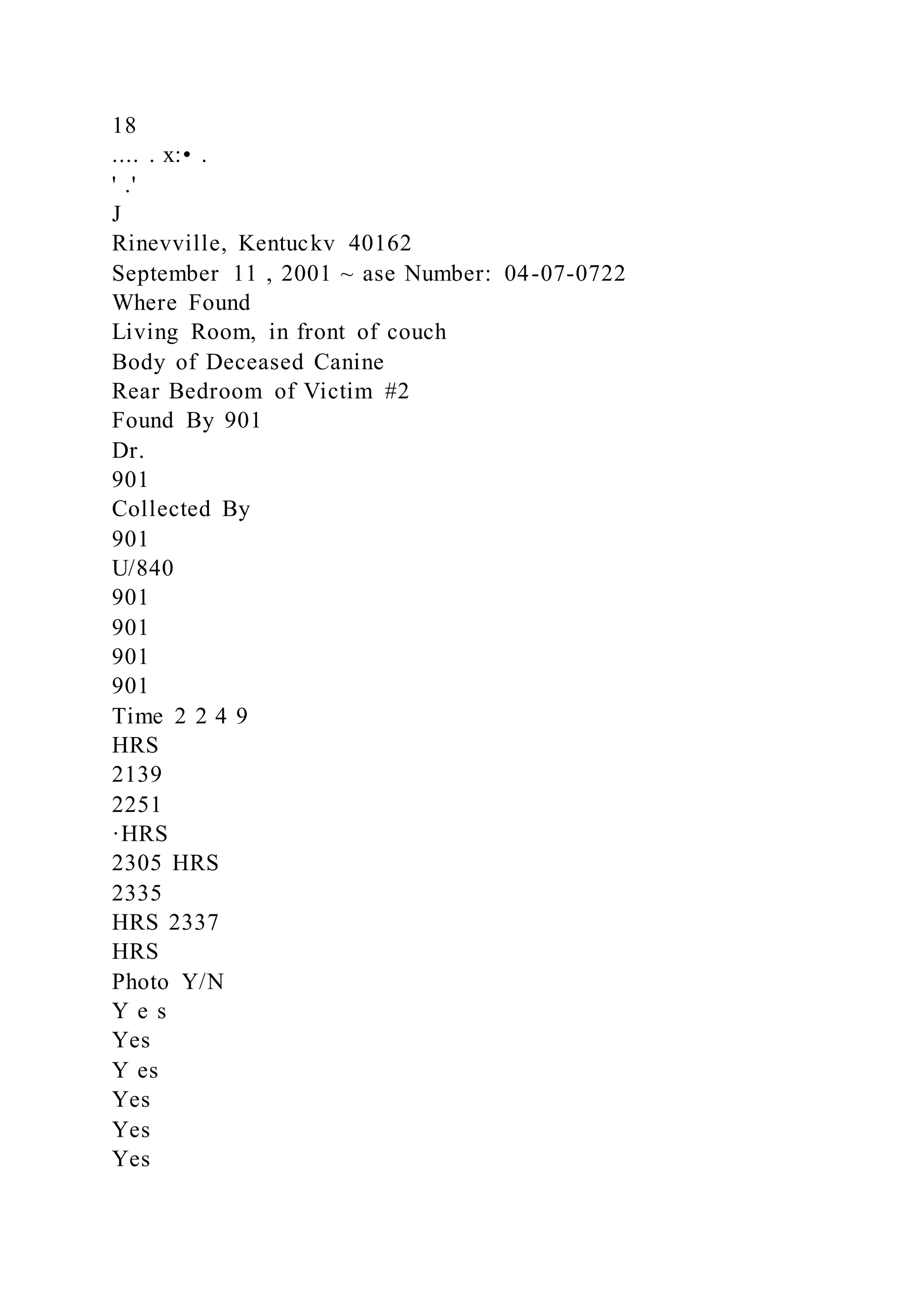 18
.... . x:• .
' .'
J
Rinevville, Kentuckv 40162
September 11 , 2001 ~ ase Number: 04-07-0722
Where Found
Living Room, in front of couch
Body of Deceased Canine
Rear Bedroom of Victim #2
Found By 901
Dr.
901
Collected By
901
U/840
901
901
901
901
Time 2 2 4 9
HRS
2139
2251
·HRS
2305 HRS
2335
HRS 2337
HRS
Photo Y/N
Y e s
Yes
Y es
Yes
Yes
Yes
 