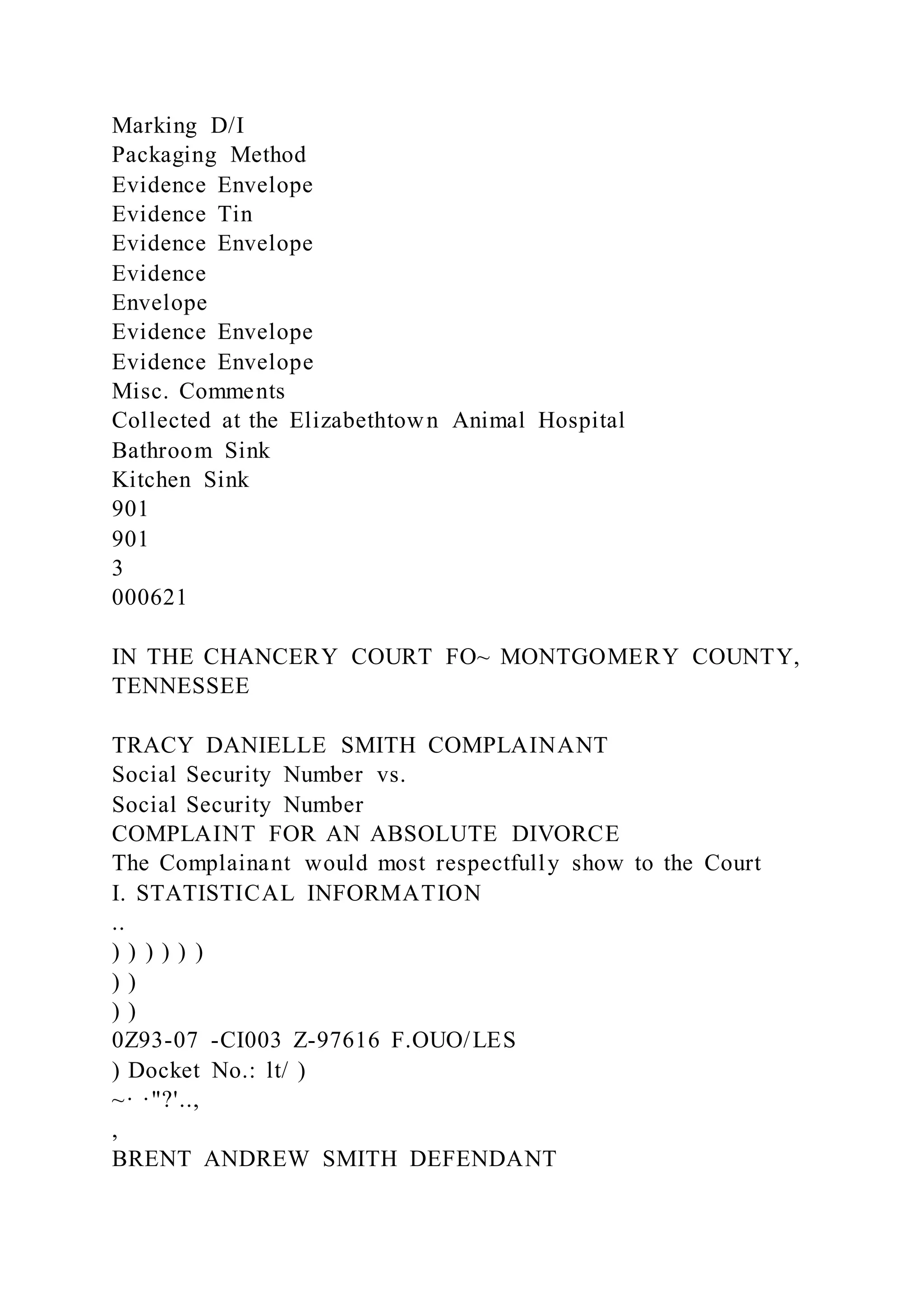 Marking D/I
Packaging Method
Evidence Envelope
Evidence Tin
Evidence Envelope
Evidence
Envelope
Evidence Envelope
Evidence Envelope
Misc. Comments
Collected at the Elizabethtown Animal Hospital
Bathroom Sink
Kitchen Sink
901
901
3
000621
IN THE CHANCERY COURT FO~ MONTGOMERY COUNTY,
TENNESSEE
TRACY DANIELLE SMITH COMPLAINANT
Social Security Number vs.
Social Security Number
COMPLAINT FOR AN ABSOLUTE DIVORCE
The Complainant would most respectfully show to the Court
I. STATISTICAL INFORMATION
..
) ) ) ) ) )
) )
) )
0Z93-07 -CI003 Z-97616 F.OUO/LES
) Docket No.: lt/ )
~· ·"?'..,
,
BRENT ANDREW SMITH DEFENDANT
 