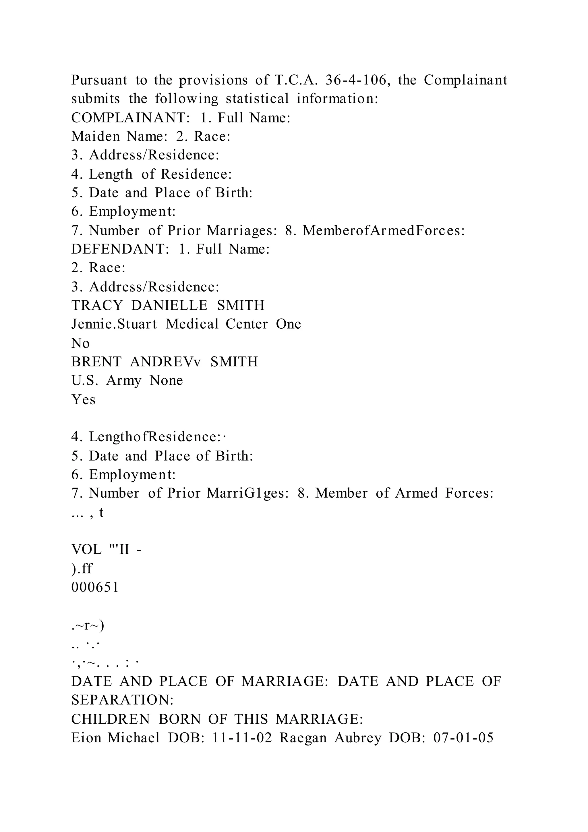 Pursuant to the provisions of T.C.A. 36-4-106, the Complainant
submits the following statistical information:
COMPLAINANT: 1. Full Name:
Maiden Name: 2. Race:
3. Address/Residence:
4. Length of Residence:
5. Date and Place of Birth:
6. Employment:
7. Number of Prior Marriages: 8. MemberofArmedForces:
DEFENDANT: 1. Full Name:
2. Race:
3. Address/Residence:
TRACY DANIELLE SMITH
Jennie.Stuart Medical Center One
No
BRENT ANDREVv SMITH
U.S. Army None
Yes
4. LengthofResidence:·
5. Date and Place of Birth:
6. Employment:
7. Number of Prior MarriG1ges: 8. Member of Armed Forces:
... , t
VOL "'II -
).ff
000651
.~r~)
.. ·.·
·,·~. . . : ·
DATE AND PLACE OF MARRIAGE: DATE AND PLACE OF
SEPARATION:
CHILDREN BORN OF THIS MARRIAGE:
Eion Michael DOB: 11-11-02 Raegan Aubrey DOB: 07-01-05
 