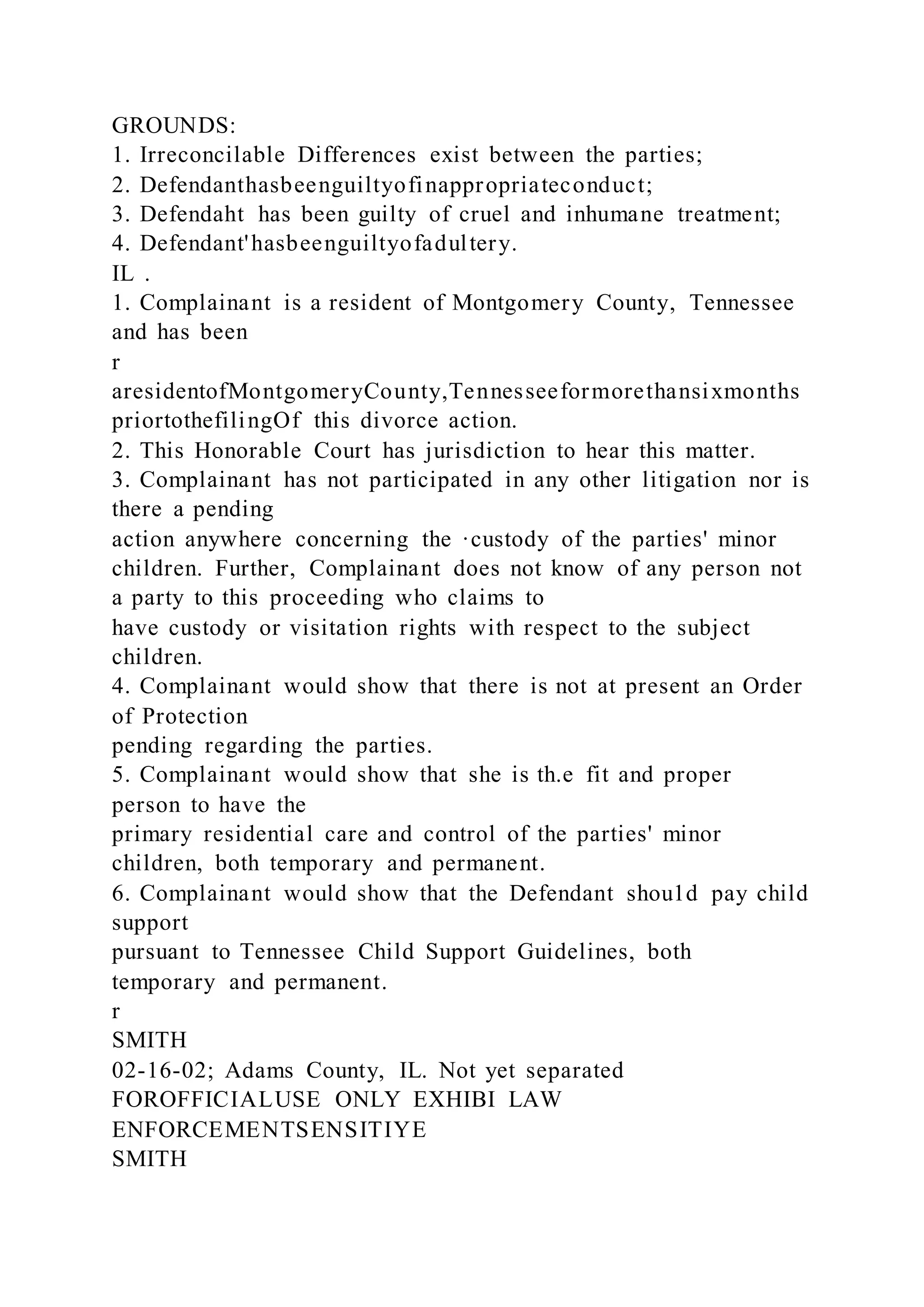 GROUNDS:
1. Irreconcilable Differences exist between the parties;
2. Defendanthasbeenguiltyofinappropriateconduct;
3. Defendaht has been guilty of cruel and inhumane treatment;
4. Defendant'hasbeenguiltyofadultery.
IL .
1. Complainant is a resident of Montgomery County, Tennessee
and has been
r
aresidentofMontgomeryCounty,Tennesseeformorethansixmonths
priortothefilingOf this divorce action.
2. This Honorable Court has jurisdiction to hear this matter.
3. Complainant has not participated in any other litigation nor is
there a pending
action anywhere concerning the ·custody of the parties' minor
children. Further, Complainant does not know of any person not
a party to this proceeding who claims to
have custody or visitation rights with respect to the subject
children.
4. Complainant would show that there is not at present an Order
of Protection
pending regarding the parties.
5. Complainant would show that she is th.e fit and proper
person to have the
primary residential care and control of the parties' minor
children, both temporary and permanent.
6. Complainant would show that the Defendant shou1d pay child
support
pursuant to Tennessee Child Support Guidelines, both
temporary and permanent.
r
SMITH
02-16-02; Adams County, IL. Not yet separated
FOROFFICIALUSE ONLY EXHIBI LAW
ENFORCEMENTSENSITIYE
SMITH
 