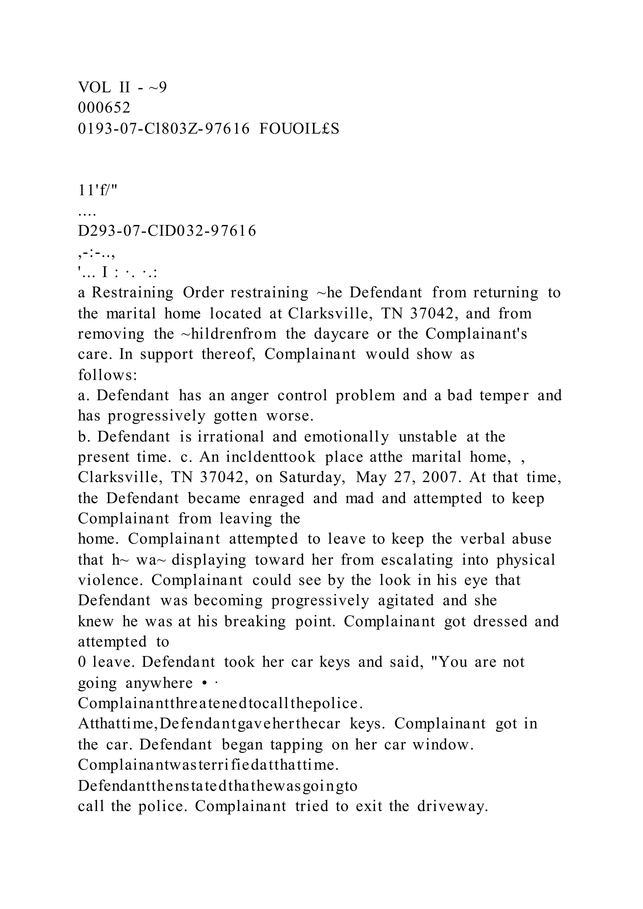 VOL II - ~9
000652
0193-07-Cl803Z-97616 FOUOIL£S
11'f/"
....
D293-07-CID032-97616
,-:-..,
'... I : ·. ·.:
a Restraining Order restraining ~he Defendant from returning to
the marital home located at Clarksville, TN 37042, and from
removing the ~hildrenfrom the daycare or the Complainant's
care. In support thereof, Complainant would show as
follows:
a. Defendant has an anger control problem and a bad temper and
has progressively gotten worse.
b. Defendant is irrational and emotionally unstable at the
present time. c. An incldenttook place atthe marital home, ,
Clarksville, TN 37042, on Saturday, May 27, 2007. At that time,
the Defendant became enraged and mad and attempted to keep
Complainant from leaving the
home. Complainant attempted to leave to keep the verbal abuse
that h~ wa~ displaying toward her from escalating into physical
violence. Complainant could see by the look in his eye that
Defendant was becoming progressively agitated and she
knew he was at his breaking point. Complainant got dressed and
attempted to
0 leave. Defendant took her car keys and said, "You are not
going anywhere • ·
Complainantthreatenedtocallthepolice.
Atthattime,Defendantgaveherthecar keys. Complainant got in
the car. Defendant began tapping on her car window.
Complainantwasterrifiedatthattime.
Defendantthenstatedthathewasgoingto
call the police. Complainant tried to exit the driveway.
 