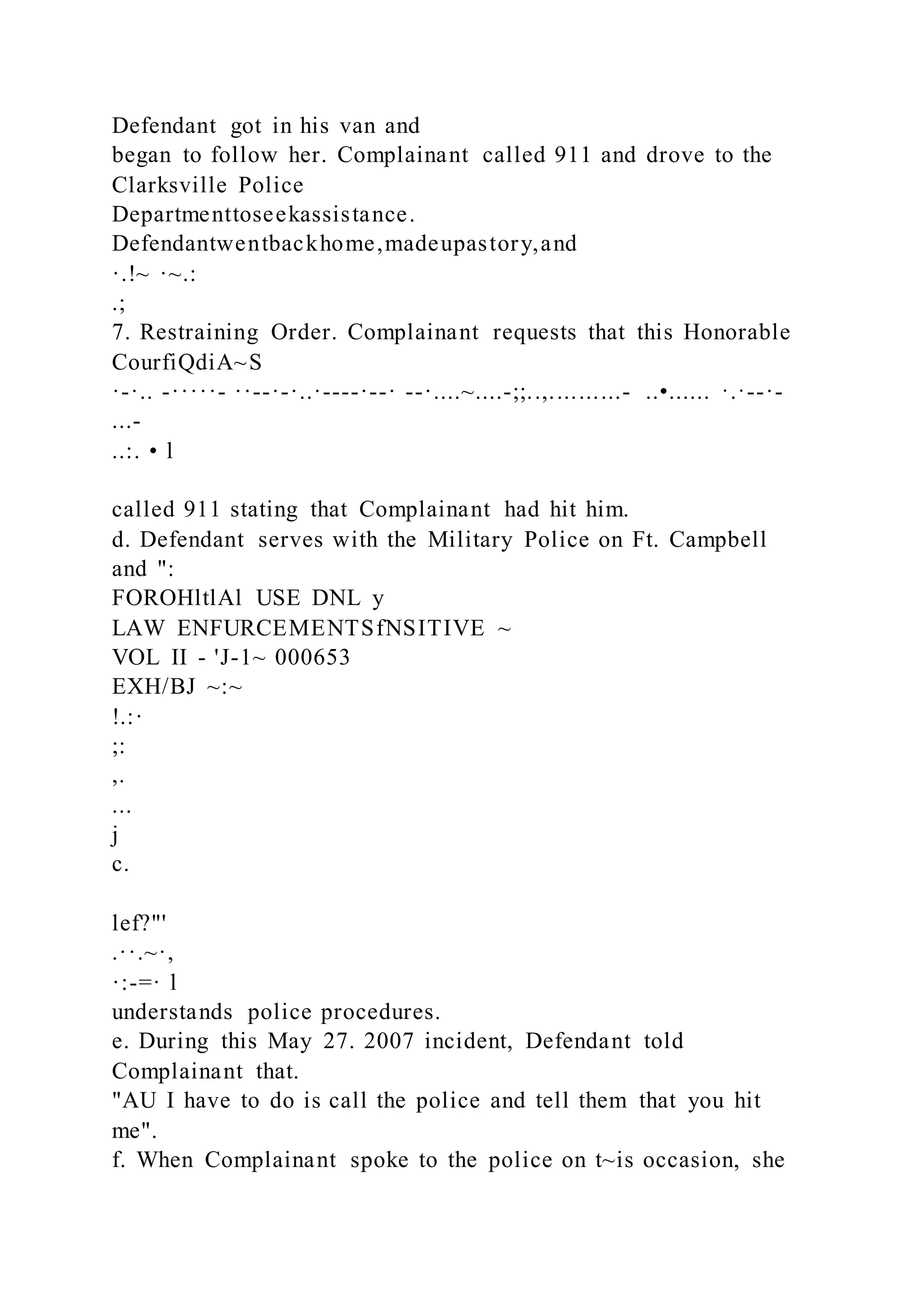 Defendant got in his van and
began to follow her. Complainant called 911 and drove to the
Clarksville Police
Departmenttoseekassistance.
Defendantwentbackhome,madeupastory,and
·.!~ ·~.:
.;
7. Restraining Order. Complainant requests that this Honorable
CourfiQdiA~S
·-·.. -·····- ··--·-·..·----·--· --·....~....-;;..,..........- ..•...... ·.·--·-
...-
..:. • l
called 911 stating that Complainant had hit him.
d. Defendant serves with the Military Police on Ft. Campbell
and ":
FOROHltlAl USE DNL y
LAW ENFURCEMENTSfNSITIVE ~
VOL II - 'J-1~ 000653
EXH/BJ ~:~
!.:·
;:
,.
...
j
c.
lef?"'
.··.~·,
·:-=· l
understands police procedures.
e. During this May 27. 2007 incident, Defendant told
Complainant that.
"AU I have to do is call the police and tell them that you hit
me".
f. When Complainant spoke to the police on t~is occasion, she
 