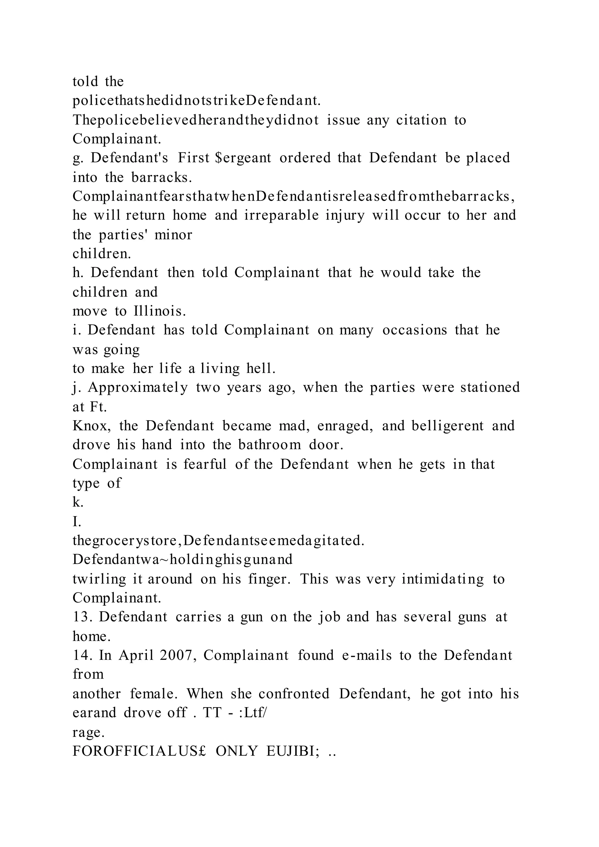 told the
policethatshedidnotstrikeDefendant.
Thepolicebelievedherandtheydidnot issue any citation to
Complainant.
g. Defendant's First $ergeant ordered that Defendant be placed
into the barracks.
ComplainantfearsthatwhenDefendantisreleasedfromthebarracks,
he will return home and irreparable injury will occur to her and
the parties' minor
children.
h. Defendant then told Complainant that he would take the
children and
move to Illinois.
i. Defendant has told Complainant on many occasions that he
was going
to make her life a living hell.
j. Approximately two years ago, when the parties were stationed
at Ft.
Knox, the Defendant became mad, enraged, and belligerent and
drove his hand into the bathroom door.
Complainant is fearful of the Defendant when he gets in that
type of
k.
I.
thegrocerystore,Defendantseemedagitated.
Defendantwa~holdinghisgunand
twirling it around on his finger. This was very intimidating to
Complainant.
13. Defendant carries a gun on the job and has several guns at
home.
14. In April 2007, Complainant found e-mails to the Defendant
from
another female. When she confronted Defendant, he got into his
earand drove off . TT - :Ltf/
rage.
FOROFFICIALUS£ ONLY EUJIBI; ..
 