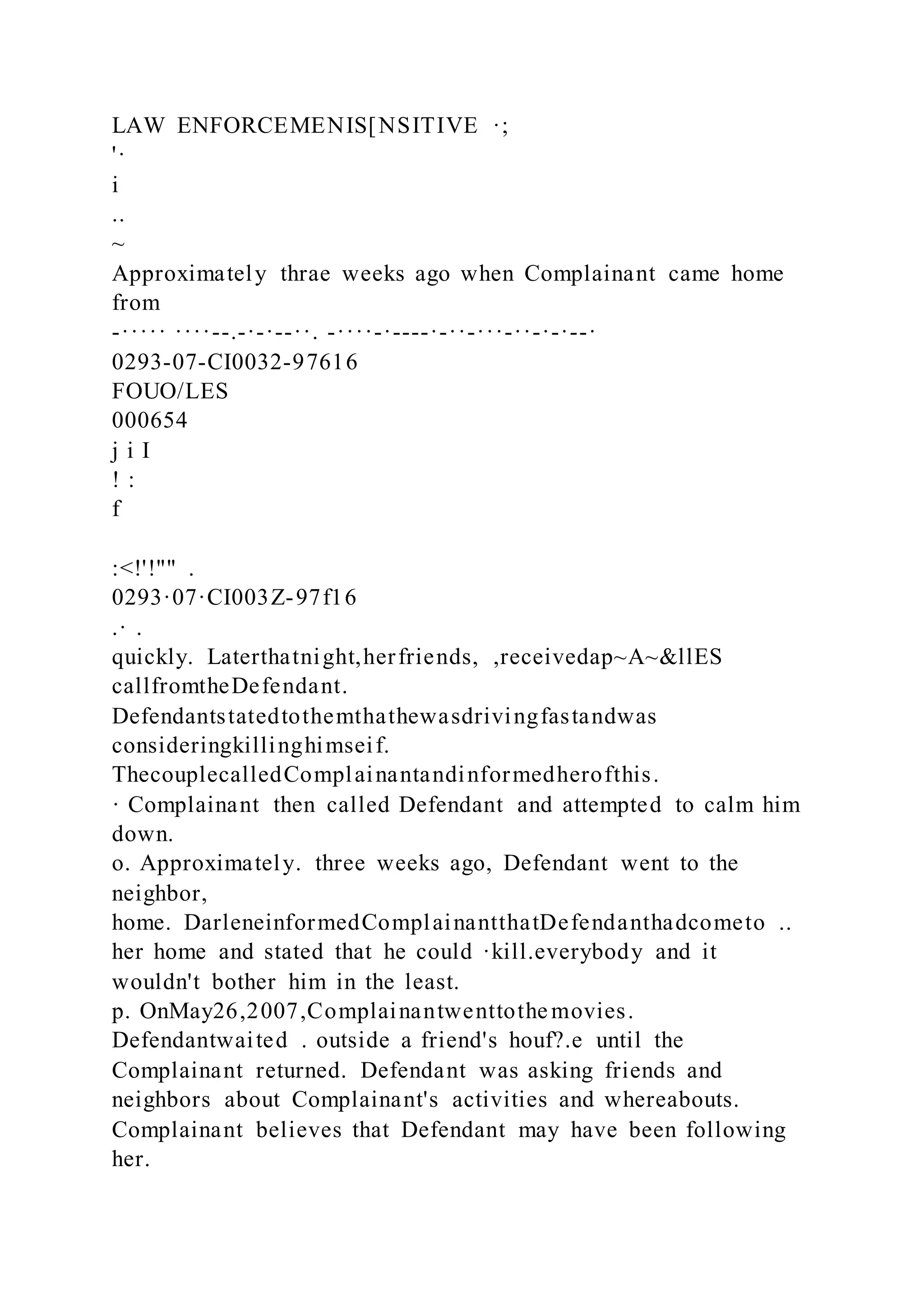 LAW ENFORCEMENIS[NSITIVE ·;
'·
i
..
~
Approximately thrae weeks ago when Complainant came home
from
-····· ····--.-·-·--··. -····-·----·-··-···-··-·-·--·
0293-07-CI0032-97616
FOUO/LES
000654
j i I
! :
f
:<!'!"" .
0293·07·CI003Z-97f16
.· .
quickly. Laterthatnight,herfriends, ,receivedap~A~&llES
callfromtheDefendant.
Defendantstatedtothemthathewasdrivingfastandwas
consideringkillinghimseif.
ThecouplecalledComplainantandinformedherofthis.
· Complainant then called Defendant and attempted to calm him
down.
o. Approximately. three weeks ago, Defendant went to the
neighbor,
home. DarleneinformedComplainantthatDefendanthadcometo ..
her home and stated that he could ·kill.everybody and it
wouldn't bother him in the least.
p. OnMay26,2007,Complainantwenttothe movies.
Defendantwaited . outside a friend's houf?.e until the
Complainant returned. Defendant was asking friends and
neighbors about Complainant's activities and whereabouts.
Complainant believes that Defendant may have been following
her.
 