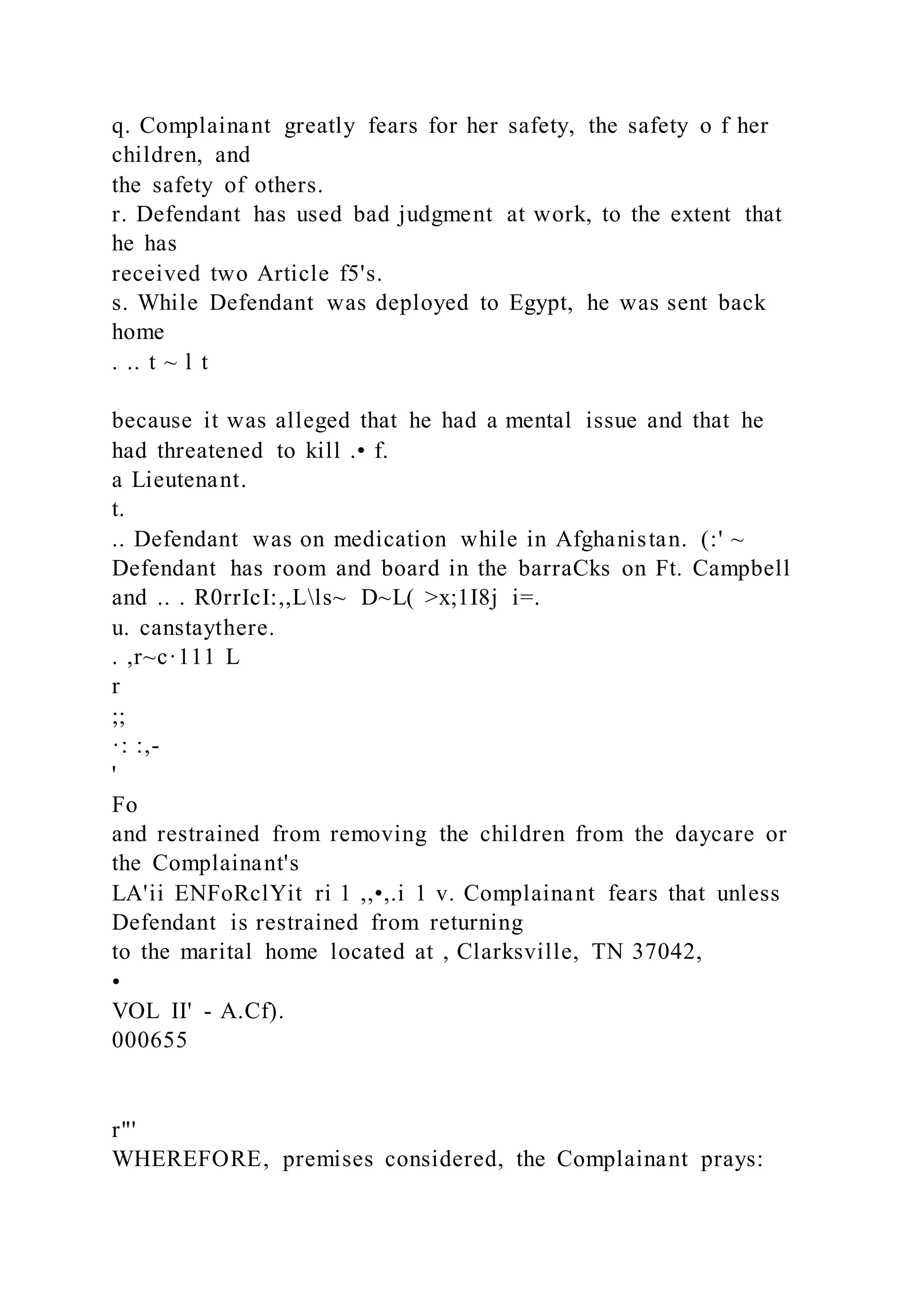 q. Complainant greatly fears for her safety, the safety o f her
children, and
the safety of others.
r. Defendant has used bad judgment at work, to the extent that
he has
received two Article f5's.
s. While Defendant was deployed to Egypt, he was sent back
home
. .. t ~ l t
because it was alleged that he had a mental issue and that he
had threatened to kill .• f.
a Lieutenant.
t.
.. Defendant was on medication while in Afghanistan. (:' ~
Defendant has room and board in the barraCks on Ft. Campbell
and .. . R0rrIcI:,,Lls~ D~L( >x;1I8j i=.
u. canstaythere.
. ,r~c·111 L
r
;;
·: :,-
'
Fo
and restrained from removing the children from the daycare or
the Complainant's
LA'ii ENFoRclYit ri 1 ,,•,.i 1 v. Complainant fears that unless
Defendant is restrained from returning
to the marital home located at , Clarksville, TN 37042,
•
VOL II' - A.Cf).
000655
r"'
WHEREFORE, premises considered, the Complainant prays:
 