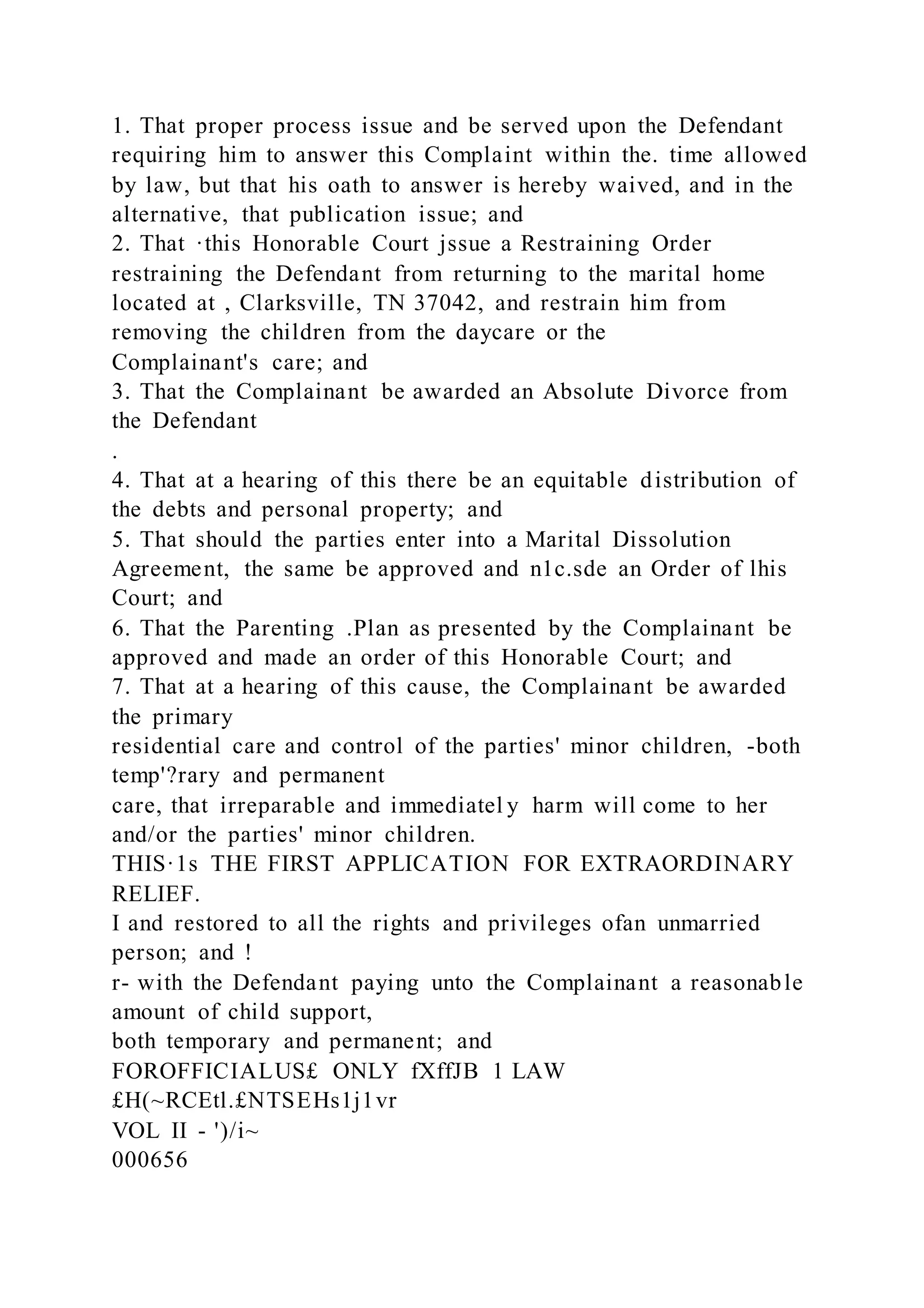 1. That proper process issue and be served upon the Defendant
requiring him to answer this Complaint within the. time allowed
by law, but that his oath to answer is hereby waived, and in the
alternative, that publication issue; and
2. That ·this Honorable Court jssue a Restraining Order
restraining the Defendant from returning to the marital home
located at , Clarksville, TN 37042, and restrain him from
removing the children from the daycare or the
Complainant's care; and
3. That the Complainant be awarded an Absolute Divorce from
the Defendant
.
4. That at a hearing of this there be an equitable distribution of
the debts and personal property; and
5. That should the parties enter into a Marital Dissolution
Agreement, the same be approved and n1c.sde an Order of lhis
Court; and
6. That the Parenting .Plan as presented by the Complainant be
approved and made an order of this Honorable Court; and
7. That at a hearing of this cause, the Complainant be awarded
the primary
residential care and control of the parties' minor children, -both
temp'?rary and permanent
care, that irreparable and immediatel y harm will come to her
and/or the parties' minor children.
THIS·1s THE FIRST APPLICATION FOR EXTRAORDINARY
RELIEF.
I and restored to all the rights and privileges ofan unmarried
person; and !
r- with the Defendant paying unto the Complainant a reasonable
amount of child support,
both temporary and permanent; and
FOROFFICIALUS£ ONLY fXffJB 1 LAW
£H(~RCEtl.£NTSEHs1j1vr
VOL II - ')/i~
000656
 