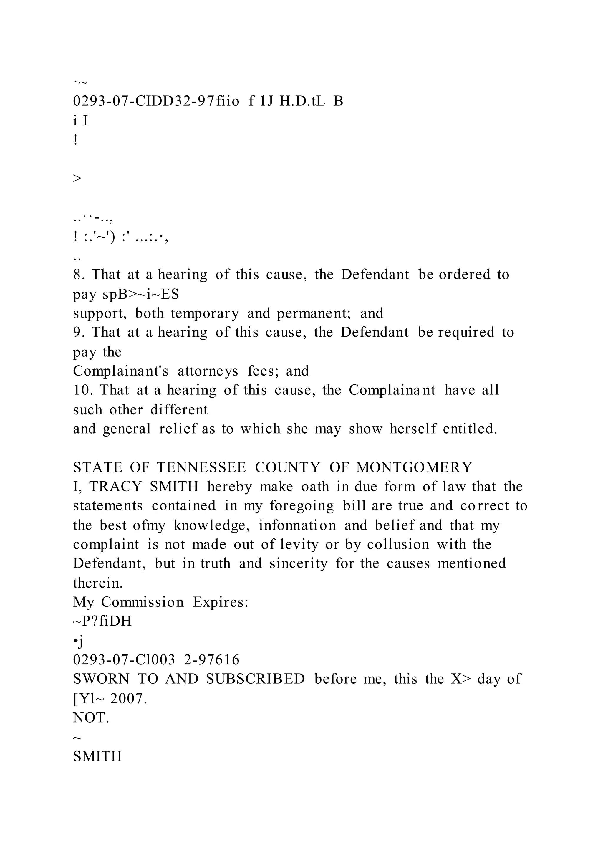 ·~
0293-07-CIDD32-97fiio f 1J H.D.tL B
i I
!
>
..··-..,
! :.'~') :' ...:.·,
..
8. That at a hearing of this cause, the Defendant be ordered to
pay spB>~i~ES
support, both temporary and permanent; and
9. That at a hearing of this cause, the Defendant be required to
pay the
Complainant's attorneys fees; and
10. That at a hearing of this cause, the Complaina nt have all
such other different
and general relief as to which she may show herself entitled.
STATE OF TENNESSEE COUNTY OF MONTGOMERY
I, TRACY SMITH hereby make oath in due form of law that the
statements contained in my foregoing bill are true and correct to
the best ofmy knowledge, infonnation and belief and that my
complaint is not made out of levity or by collusion with the
Defendant, but in truth and sincerity for the causes mentioned
therein.
My Commission Expires:
~P?fiDH
•j
0293-07-Cl003 2-97616
SWORN TO AND SUBSCRIBED before me, this the X> day of
[Yl~ 2007.
NOT.
~
SMITH
 