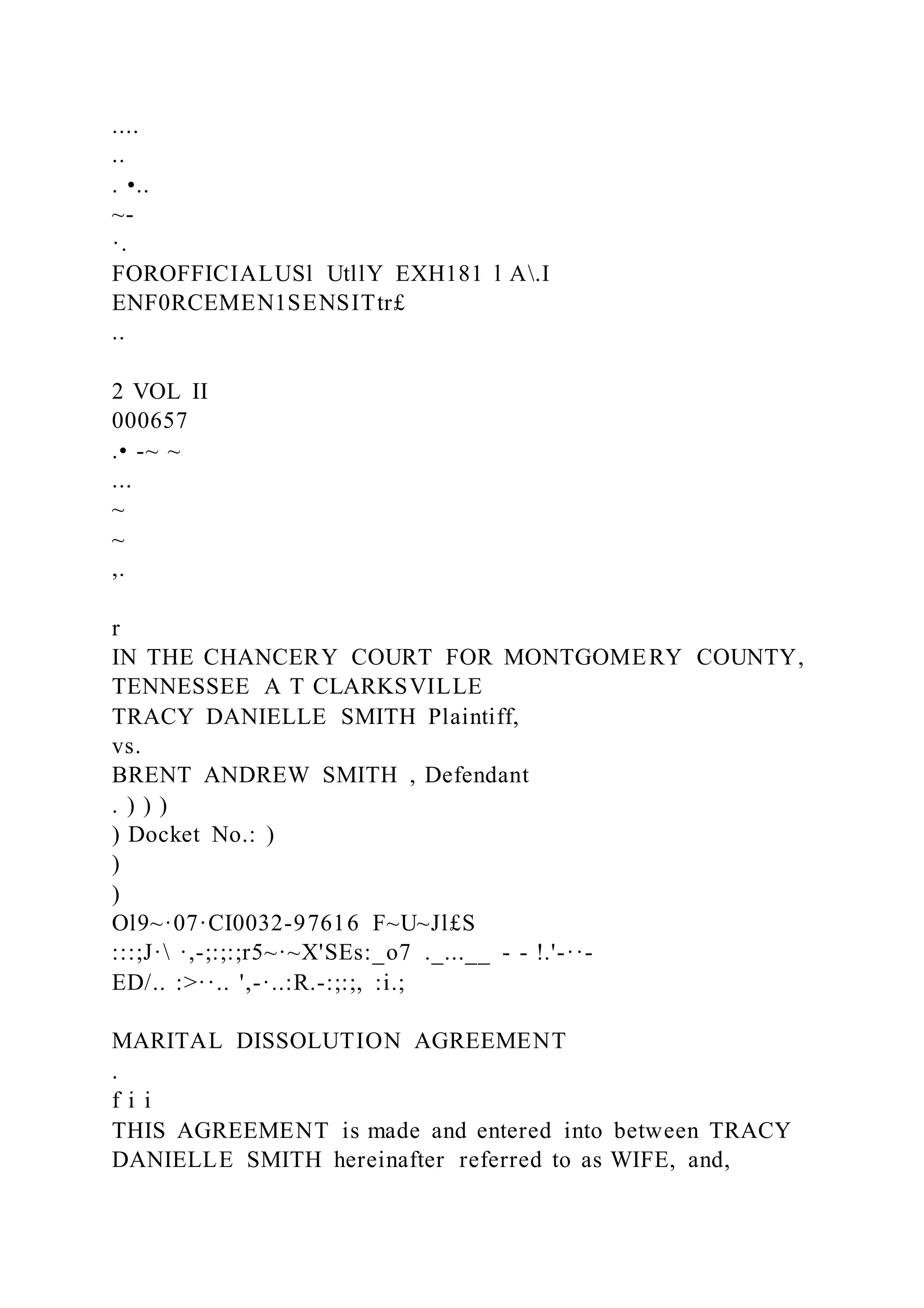 ....
..
. •..
~-
·.
FOROFFICIALUSl UtllY EXH181 l A.I
ENF0RCEMEN1SENSITtr£
..
2 VOL II
000657
.• -~ ~
...
~
~
,.
r
IN THE CHANCERY COURT FOR MONTGOMERY COUNTY,
TENNESSEE A T CLARKSVILLE
TRACY DANIELLE SMITH Plaintiff,
vs.
BRENT ANDREW SMITH , Defendant
. ) ) )
) Docket No.: )
)
)
Ol9~·07·CI0032-97616 F~U~Jl£S
:::;J· ·,-;:;:;r5~·~X'SEs:_o7 ._...__ - - !.'-··-
ED/.. :>··.. ',-·..:R.-:;:;, :i.;
MARITAL DISSOLUTION AGREEMENT
.
f i i
THIS AGREEMENT is made and entered into between TRACY
DANIELLE SMITH hereinafter referred to as WIFE, and,
 