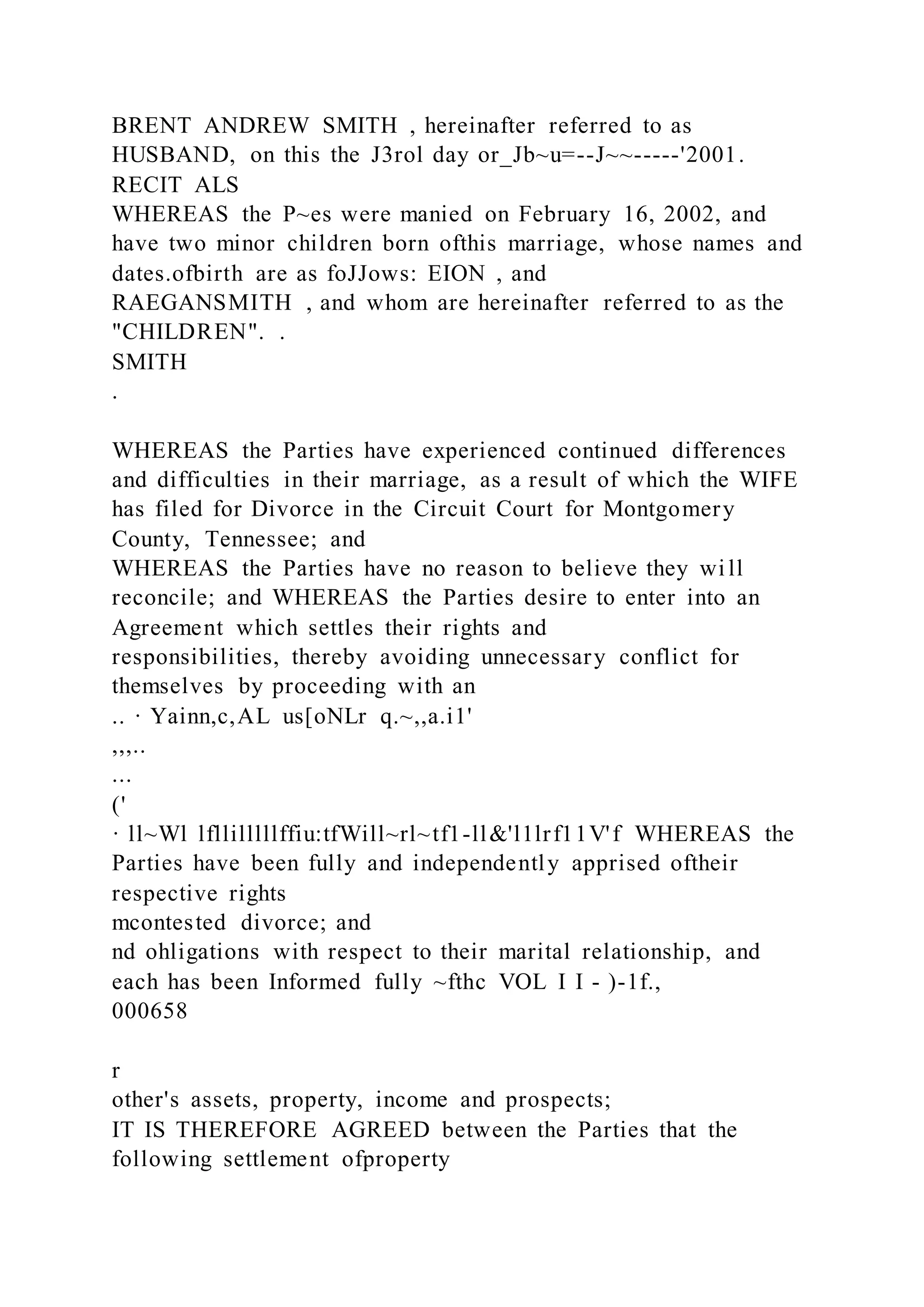 BRENT ANDREW SMITH , hereinafter referred to as
HUSBAND, on this the J3rol day or_Jb~u=--J~~-----'2001.
RECIT ALS
WHEREAS the P~es were manied on February 16, 2002, and
have two minor children born ofthis marriage, whose names and
dates.ofbirth are as foJJows: EION , and
RAEGANSMITH , and whom are hereinafter referred to as the
"CHILDREN". .
SMITH
.
WHEREAS the Parties have experienced continued differences
and difficulties in their marriage, as a result of which the WIFE
has filed for Divorce in the Circuit Court for Montgomery
County, Tennessee; and
WHEREAS the Parties have no reason to believe they will
reconcile; and WHEREAS the Parties desire to enter into an
Agreement which settles their rights and
responsibilities, thereby avoiding unnecessary conflict for
themselves by proceeding with an
.. · Yainn,c,AL us[oNLr q.~,,a.i1'
,,,..
...
('
· ll~Wl lfllilllllffiu:tfWill~rl~tf1-ll&'l1lrf11V'f WHEREAS the
Parties have been fully and independently apprised oftheir
respective rights
mcontested divorce; and
nd ohligations with respect to their marital relationship, and
each has been Informed fully ~fthc VOL I I - )-1f.,
000658
r
other's assets, property, income and prospects;
IT IS THEREFORE AGREED between the Parties that the
following settlement ofproperty
 