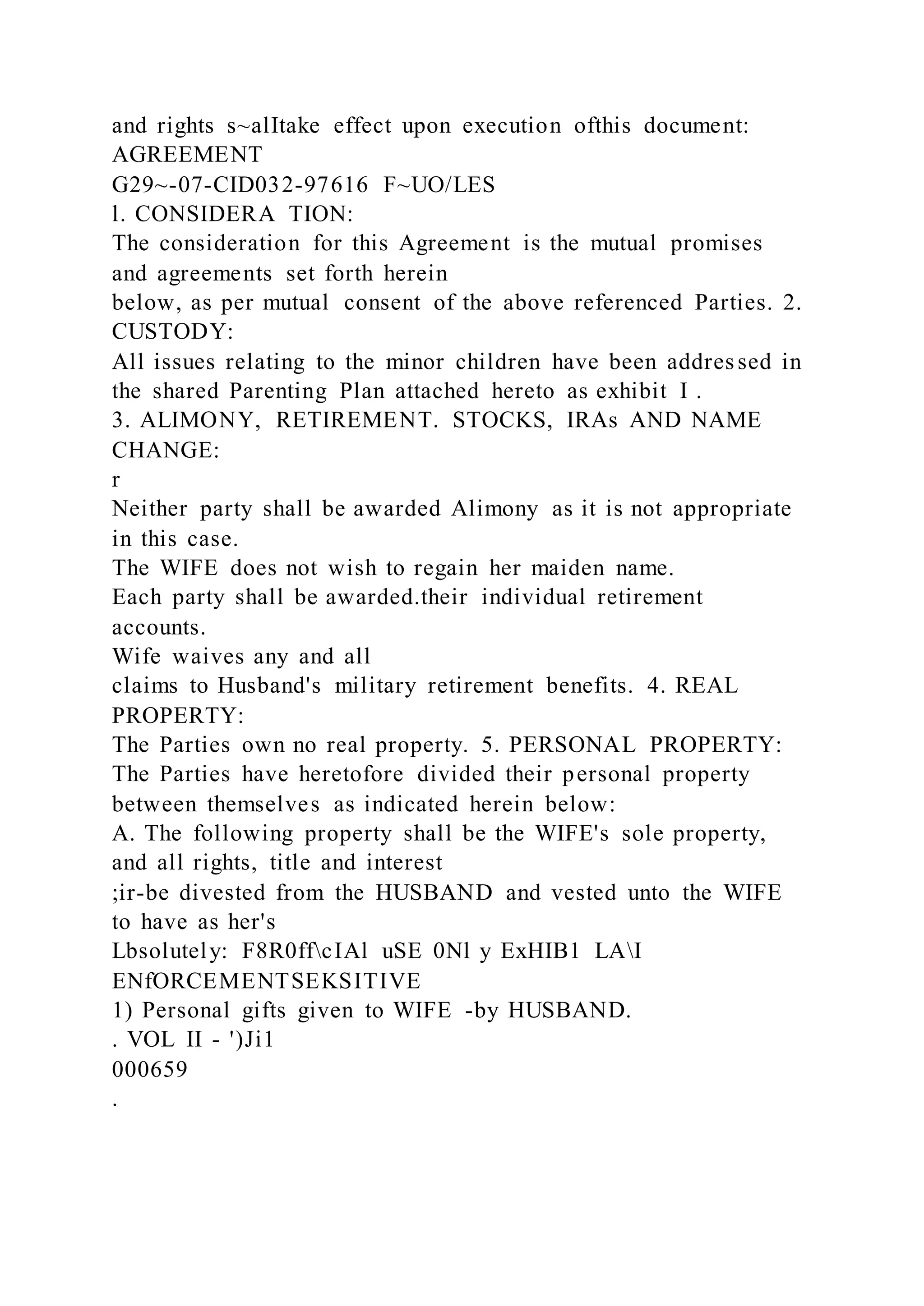 and rights s~alItake effect upon execution ofthis document:
AGREEMENT
G29~-07-CID032-97616 F~UO/LES
l. CONSIDERA TION:
The consideration for this Agreement is the mutual promises
and agreements set forth herein
below, as per mutual consent of the above referenced Parties. 2.
CUSTODY:
All issues relating to the minor children have been addressed in
the shared Parenting Plan attached hereto as exhibit I .
3. ALIMONY, RETIREMENT. STOCKS, IRAs AND NAME
CHANGE:
r
Neither party shall be awarded Alimony as it is not appropriate
in this case.
The WIFE does not wish to regain her maiden name.
Each party shall be awarded.their individual retirement
accounts.
Wife waives any and all
claims to Husband's military retirement benefits. 4. REAL
PROPERTY:
The Parties own no real property. 5. PERSONAL PROPERTY:
The Parties have heretofore divided their personal property
between themselves as indicated herein below:
A. The following property shall be the WIFE's sole property,
and all rights, title and interest
;ir-be divested from the HUSBAND and vested unto the WIFE
to have as her's
Lbsolutely: F8R0ffcIAl uSE 0Nl y ExHIB1 LAI
ENfORCEMENTSEKSITIVE
1) Personal gifts given to WIFE -by HUSBAND.
. VOL II - ')Ji1
000659
.
 