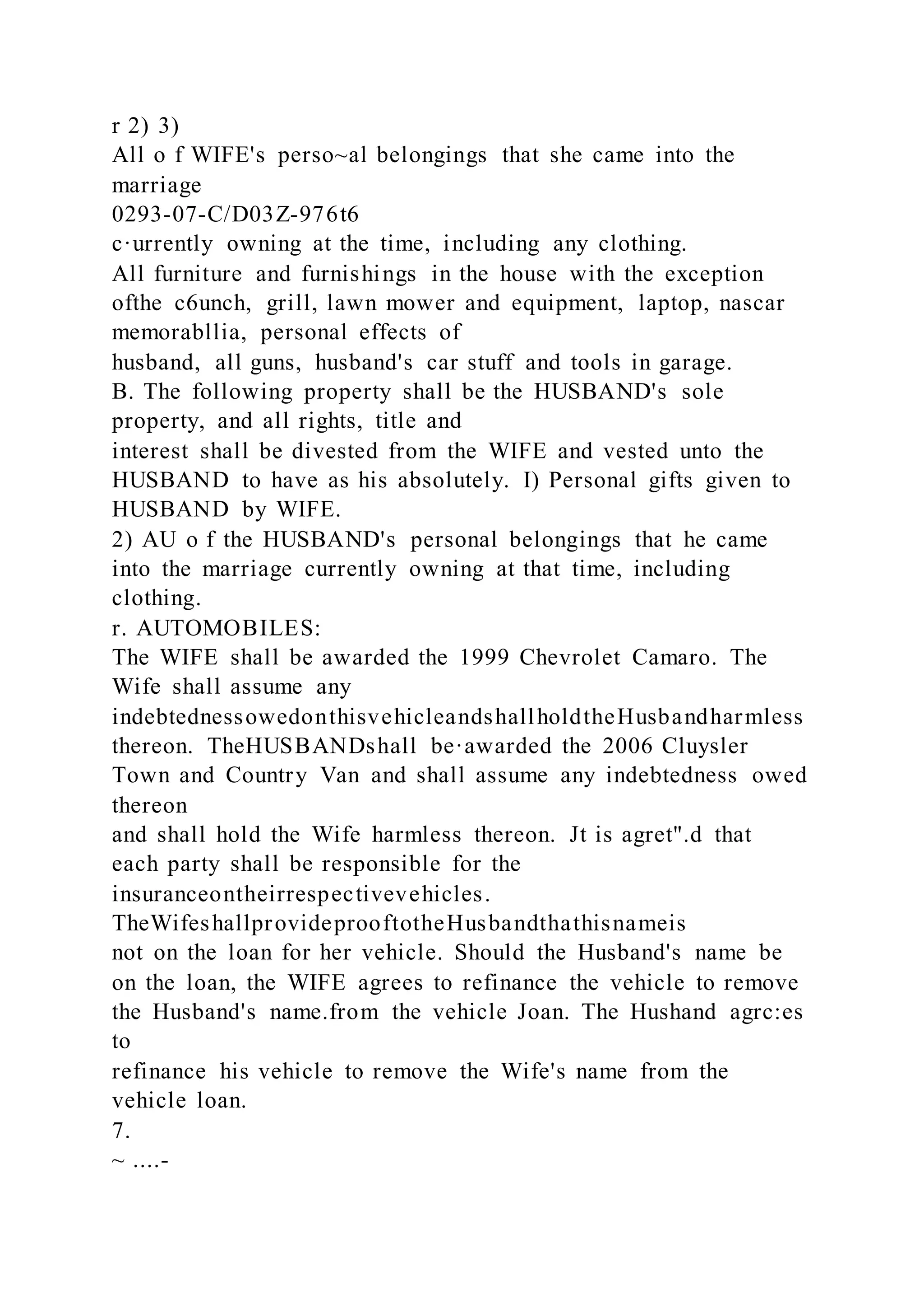 r 2) 3)
All o f WIFE's perso~al belongings that she came into the
marriage
0293-07-C/D03Z-976t6
c·urrently owning at the time, including any clothing.
All furniture and furnishings in the house with the exception
ofthe c6unch, grill, lawn mower and equipment, laptop, nascar
memorabllia, personal effects of
husband, all guns, husband's car stuff and tools in garage.
B. The following property shall be the HUSBAND's sole
property, and all rights, title and
interest shall be divested from the WIFE and vested unto the
HUSBAND to have as his absolutely. I) Personal gifts given to
HUSBAND by WIFE.
2) AU o f the HUSBAND's personal belongings that he came
into the marriage currently owning at that time, including
clothing.
r. AUTOMOBILES:
The WIFE shall be awarded the 1999 Chevrolet Camaro. The
Wife shall assume any
indebtednessowedonthisvehicleandshallholdtheHusbandharmless
thereon. TheHUSBANDshall be·awarded the 2006 Cluysler
Town and Country Van and shall assume any indebtedness owed
thereon
and shall hold the Wife harmless thereon. Jt is agret".d that
each party shall be responsible for the
insuranceontheirrespectivevehicles.
TheWifeshallprovideprooftotheHusbandthathisnameis
not on the loan for her vehicle. Should the Husband's name be
on the loan, the WIFE agrees to refinance the vehicle to remove
the Husband's name.from the vehicle Joan. The Hushand agrc:es
to
refinance his vehicle to remove the Wife's name from the
vehicle loan.
7.
~ ....-
 