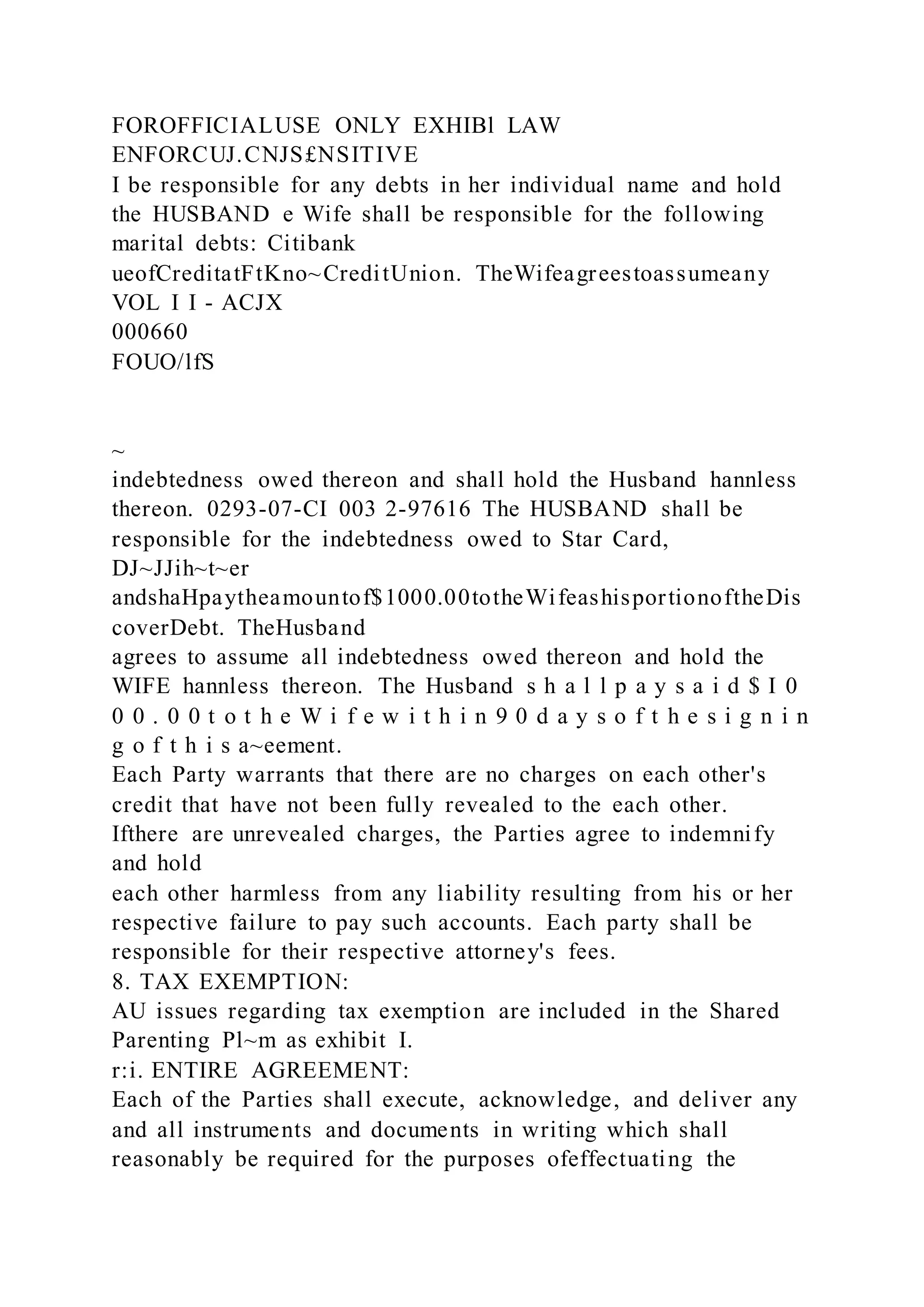 FOROFFICIALUSE ONLY EXHIBl LAW
ENFORCUJ.CNJS£NSITIVE
I be responsible for any debts in her individual name and hold
the HUSBAND e Wife shall be responsible for the following
marital debts: Citibank
ueofCreditatFtKno~CreditUnion. TheWifeagreestoassumeany
VOL I I - ACJX
000660
FOUO/lfS
~
indebtedness owed thereon and shall hold the Husband hannless
thereon. 0293-07-CI 003 2-97616 The HUSBAND shall be
responsible for the indebtedness owed to Star Card,
DJ~JJih~t~er
andshaHpaytheamountof$1000.00totheWifeashisportionoftheDis
coverDebt. TheHusband
agrees to assume all indebtedness owed thereon and hold the
WIFE hannless thereon. The Husband s h a l l p a y s a i d $ I 0
0 0 . 0 0 t o t h e W i f e w i t h i n 9 0 d a y s o f t h e s i g n i n
g o f t h i s a~eement.
Each Party warrants that there are no charges on each other's
credit that have not been fully revealed to the each other.
Ifthere are unrevealed charges, the Parties agree to indemnify
and hold
each other harmless from any liability resulting from his or her
respective failure to pay such accounts. Each party shall be
responsible for their respective attorney's fees.
8. TAX EXEMPTION:
AU issues regarding tax exemption are included in the Shared
Parenting Pl~m as exhibit I.
r:i. ENTIRE AGREEMENT:
Each of the Parties shall execute, acknowledge, and deliver any
and all instruments and documents in writing which shall
reasonably be required for the purposes ofeffectuating the
 