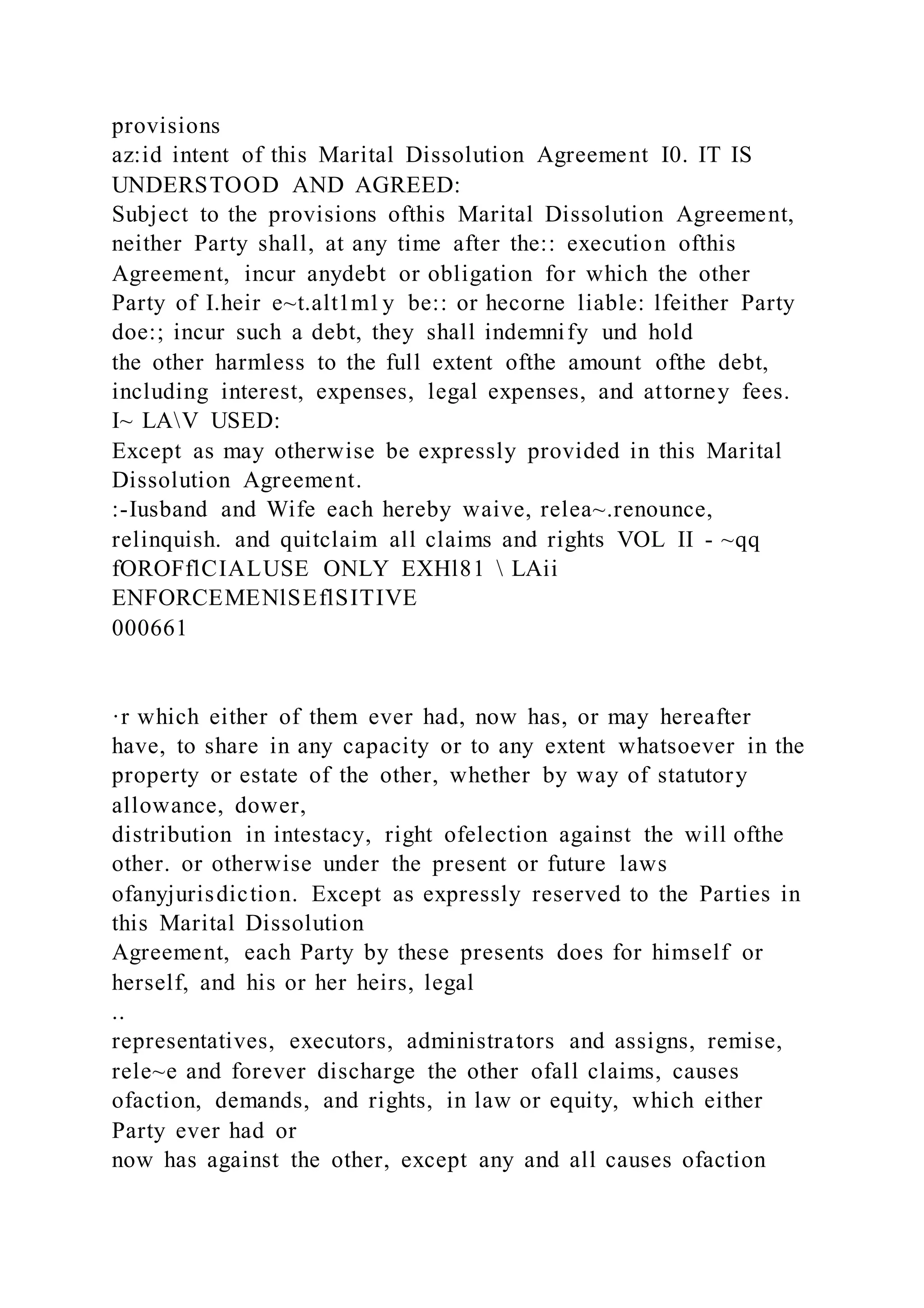 provisions
az:id intent of this Marital Dissolution Agreement I0. IT IS
UNDERSTOOD AND AGREED:
Subject to the provisions ofthis Marital Dissolution Agreement,
neither Party shall, at any time after the:: execution ofthis
Agreement, incur anydebt or obligation for which the other
Party of I.heir e~t.alt1m1y be:: or hecorne liable: lfeither Party
doe:; incur such a debt, they shall indemnify und hold
the other harmless to the full extent ofthe amount ofthe debt,
including interest, expenses, legal expenses, and attorney fees.
I~ LAV USED:
Except as may otherwise be expressly provided in this Marital
Dissolution Agreement.
:-Iusband and Wife each hereby waive, relea~.renounce,
relinquish. and quitclaim all claims and rights VOL II - ~qq
fOROFflCIALUSE ONLY EXHl81  LAii
ENFORCEMENlSEflSITIVE
000661
·r which either of them ever had, now has, or may hereafter
have, to share in any capacity or to any extent whatsoever in the
property or estate of the other, whether by way of statutory
allowance, dower,
distribution in intestacy, right ofelection against the will ofthe
other. or otherwise under the present or future laws
ofanyjurisdiction. Except as expressly reserved to the Parties in
this Marital Dissolution
Agreement, each Party by these presents does for himself or
herself, and his or her heirs, legal
..
representatives, executors, administrators and assigns, remise,
rele~e and forever discharge the other ofall claims, causes
ofaction, demands, and rights, in law or equity, which either
Party ever had or
now has against the other, except any and all causes ofaction
 