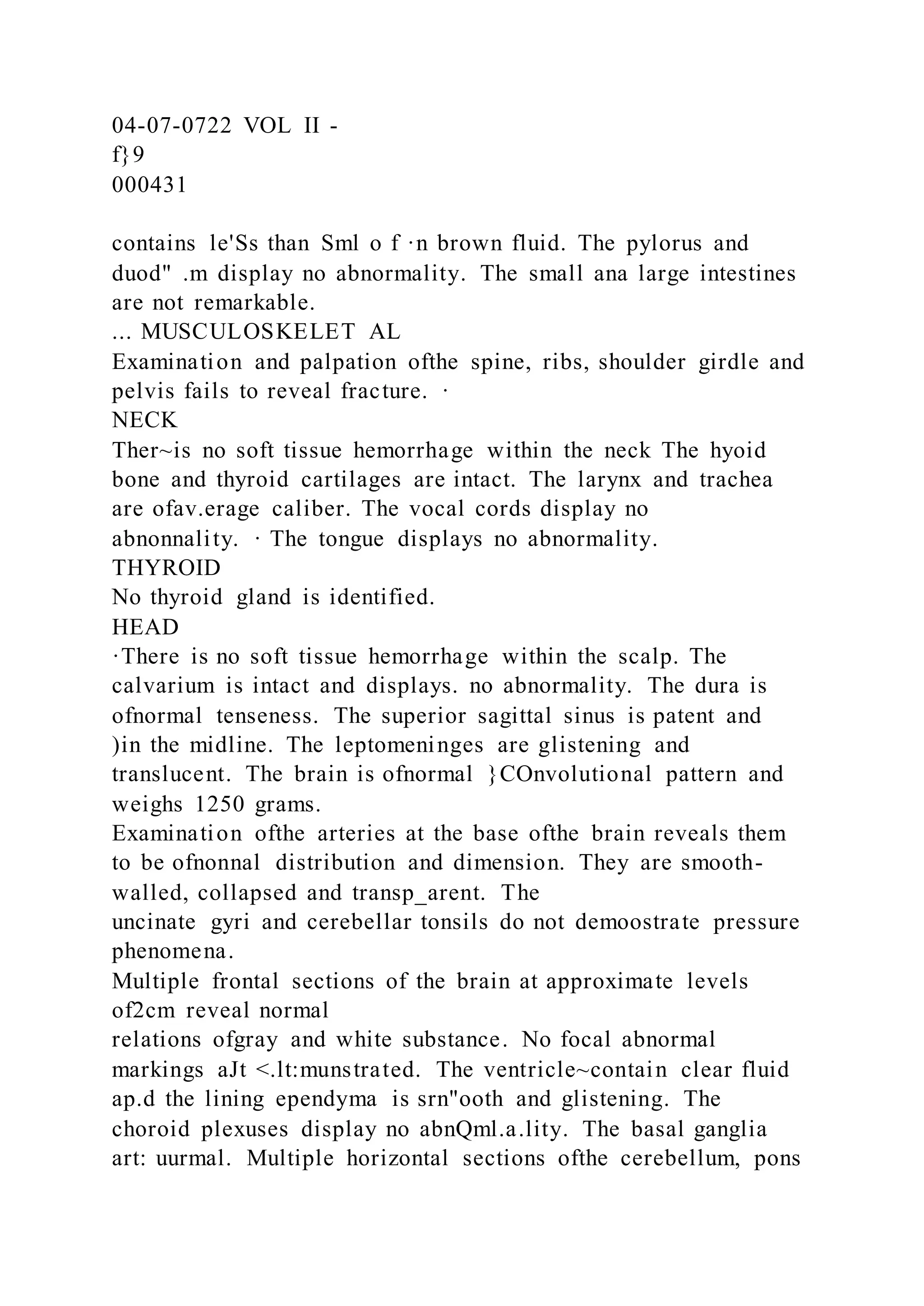 04-07-0722 VOL II -
f}9
000431
contains le'Ss than Sml o f ·n brown fluid. The pylorus and
duod" .m display no abnormality. The small ana large intestines
are not remarkable.
... MUSCULOSKELET AL
Examination and palpation ofthe spine, ribs, shoulder girdle and
pelvis fails to reveal fracture. ·
NECK
Ther~is no soft tissue hemorrhage within the neck The hyoid
bone and thyroid cartilages are intact. The larynx and trachea
are ofav.erage caliber. The vocal cords display no
abnonnality. · The tongue displays no abnormality.
THYROID
No thyroid gland is identified.
HEAD
·There is no soft tissue hemorrhage within the scalp. The
calvarium is intact and displays. no abnormality. The dura is
ofnormal tenseness. The superior sagittal sinus is patent and
)in the midline. The leptomeninges are glistening and
translucent. The brain is ofnormal }COnvolutional pattern and
weighs 1250 grams.
Examination ofthe arteries at the base ofthe brain reveals them
to be ofnonnal distribution and dimension. They are smooth-
walled, collapsed and transp_arent. The
uncinate gyri and cerebellar tonsils do not demoostrate pressure
phenomena.
Multiple frontal sections of the brain at approximate levels
of2cm reveal normal
relations ofgray and white substance. No focal abnormal
markings aJt <.lt:munstrated. The ventricle~contain clear fluid
ap.d the lining ependyma is srn"ooth and glistening. The
choroid plexuses display no abnQml.a.lity. The basal ganglia
art: uurmal. Multiple horizontal sections ofthe cerebellum, pons
 