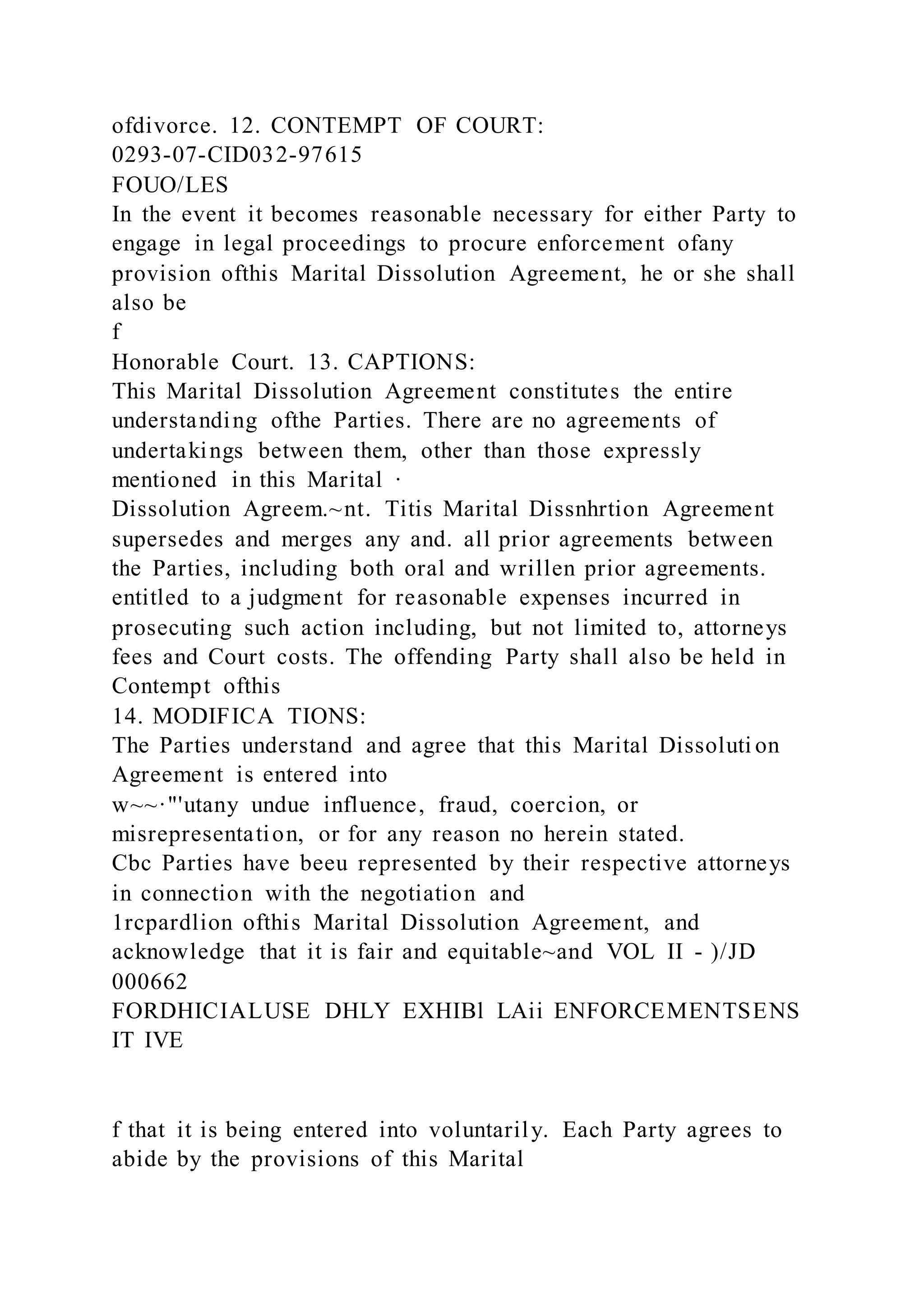 ofdivorce. 12. CONTEMPT OF COURT:
0293-07-CID032-97615
FOUO/LES
In the event it becomes reasonable necessary for either Party to
engage in legal proceedings to procure enforcement ofany
provision ofthis Marital Dissolution Agreement, he or she shall
also be
f
Honorable Court. 13. CAPTIONS:
This Marital Dissolution Agreement constitutes the entire
understanding ofthe Parties. There are no agreements of
undertakings between them, other than those expressly
mentioned in this Marital ·
Dissolution Agreem.~nt. Titis Marital Dissnhrtion Agreement
supersedes and merges any and. all prior agreements between
the Parties, including both oral and wrillen prior agreements.
entitled to a judgment for reasonable expenses incurred in
prosecuting such action including, but not limited to, attorneys
fees and Court costs. The offending Party shall also be held in
Contempt ofthis
14. MODIFICA TIONS:
The Parties understand and agree that this Marital Dissoluti on
Agreement is entered into
w~~·"'utany undue influence, fraud, coercion, or
misrepresentation, or for any reason no herein stated.
Cbc Parties have beeu represented by their respective attorneys
in connection with the negotiation and
1rcpardlion ofthis Marital Dissolution Agreement, and
acknowledge that it is fair and equitable~and VOL II - )/JD
000662
FORDHICIALUSE DHLY EXHIBl LAii ENFORCEMENTSENS
IT IVE
f that it is being entered into voluntarily. Each Party agrees to
abide by the provisions of this Marital
 