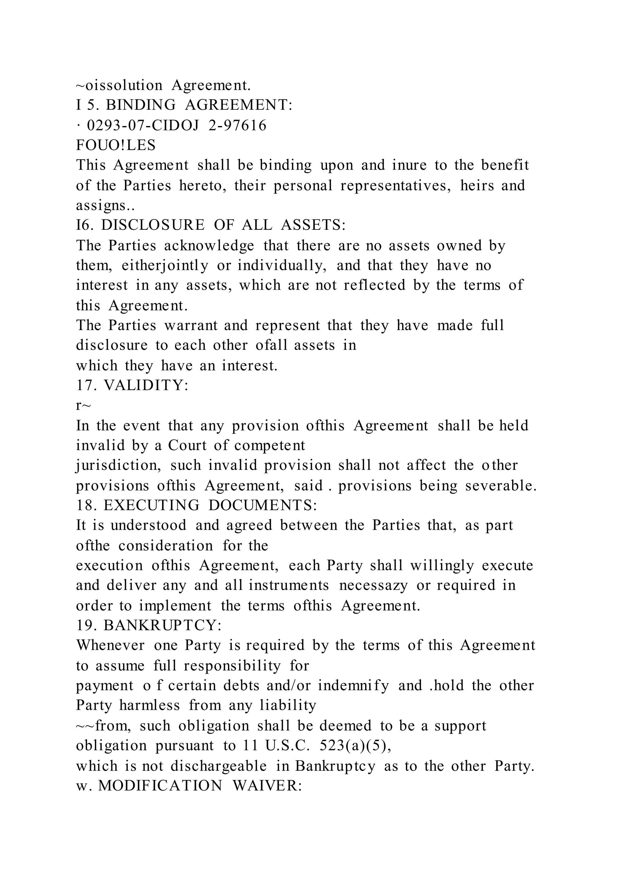 ~oissolution Agreement.
I 5. BINDING AGREEMENT:
· 0293-07-CIDOJ 2-97616
FOUO!LES
This Agreement shall be binding upon and inure to the benefit
of the Parties hereto, their personal representatives, heirs and
assigns..
I6. DISCLOSURE OF ALL ASSETS:
The Parties acknowledge that there are no assets owned by
them, eitherjointly or individually, and that they have no
interest in any assets, which are not reflected by the terms of
this Agreement.
The Parties warrant and represent that they have made full
disclosure to each other ofall assets in
which they have an interest.
17. VALIDITY:
r~
In the event that any provision ofthis Agreement shall be held
invalid by a Court of competent
jurisdiction, such invalid provision shall not affect the other
provisions ofthis Agreement, said . provisions being severable.
18. EXECUTING DOCUMENTS:
It is understood and agreed between the Parties that, as part
ofthe consideration for the
execution ofthis Agreement, each Party shall willingly execute
and deliver any and all instruments necessazy or required in
order to implement the terms ofthis Agreement.
19. BANKRUPTCY:
Whenever one Party is required by the terms of this Agreement
to assume full responsibility for
payment o f certain debts and/or indemnify and .hold the other
Party harmless from any liability
~~from, such obligation shall be deemed to be a support
obligation pursuant to 11 U.S.C. 523(a)(5),
which is not dischargeable in Bankruptcy as to the other Party.
w. MODIFICATION WAIVER:
 