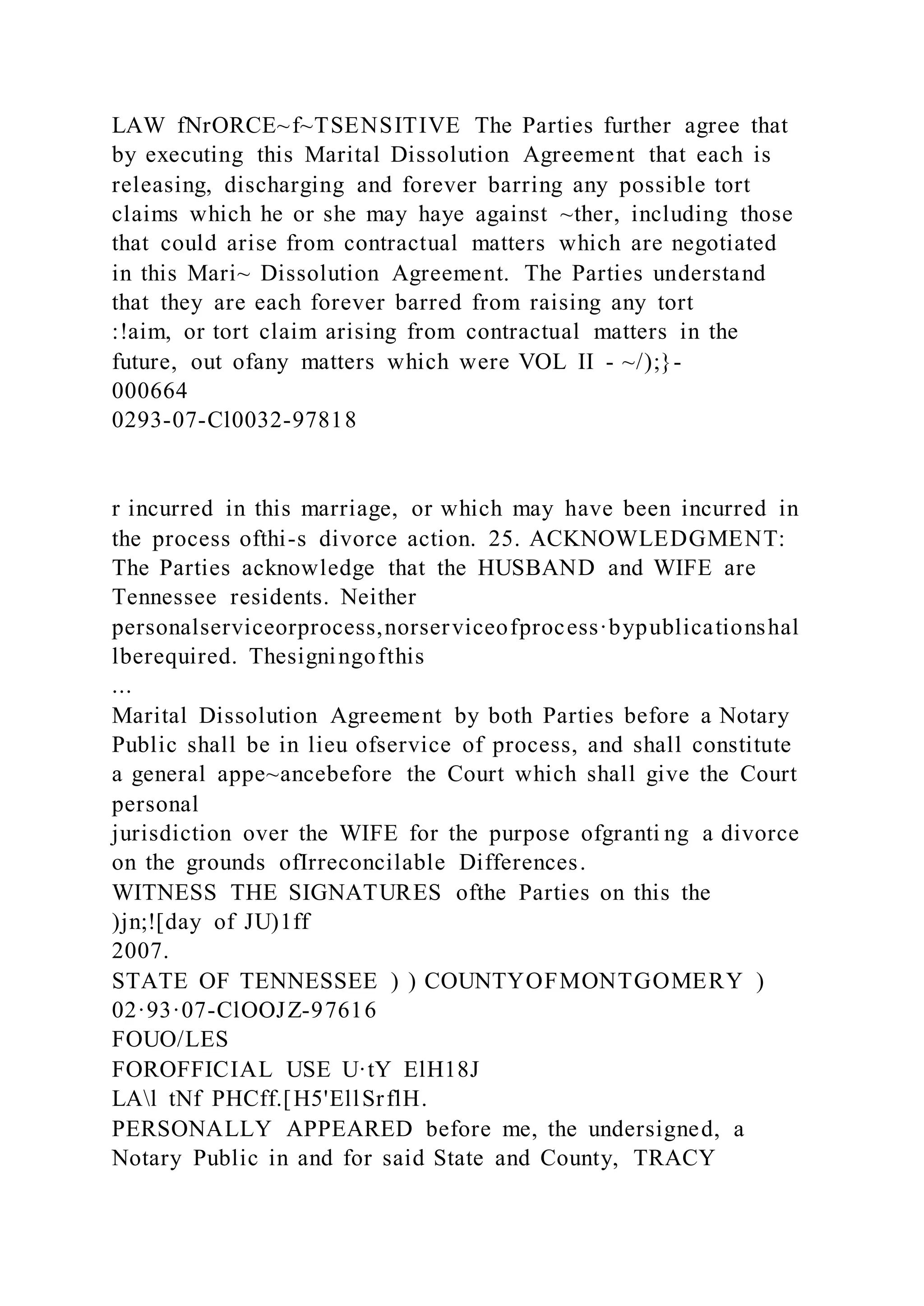 LAW fNrORCE~f~TSENSITIVE The Parties further agree that
by executing this Marital Dissolution Agreement that each is
releasing, discharging and forever barring any possible tort
claims which he or she may haye against ~ther, including those
that could arise from contractual matters which are negotiated
in this Mari~ Dissolution Agreement. The Parties understand
that they are each forever barred from raising any tort
:!aim, or tort claim arising from contractual matters in the
future, out ofany matters which were VOL II - ~/);}-
000664
0293-07-Cl0032-97818
r incurred in this marriage, or which may have been incurred in
the process ofthi-s divorce action. 25. ACKNOWLEDGMENT:
The Parties acknowledge that the HUSBAND and WIFE are
Tennessee residents. Neither
personalserviceorprocess,norserviceofprocess·bypublicationshal
lberequired. Thesigningofthis
...
Marital Dissolution Agreement by both Parties before a Notary
Public shall be in lieu ofservice of process, and shall constitute
a general appe~ancebefore the Court which shall give the Court
personal
jurisdiction over the WIFE for the purpose ofgranti ng a divorce
on the grounds ofIrreconcilable Differences.
WITNESS THE SIGNATURES ofthe Parties on this the
)jn;![day of JU)1ff
2007.
STATE OF TENNESSEE ) ) COUNTYOFMONTGOMERY )
02·93·07-ClOOJZ-97616
FOUO/LES
FOROFFICIAL USE U·tY ElH18J
LAl tNf PHCff.[H5'EllSrflH.
PERSONALLY APPEARED before me, the undersigned, a
Notary Public in and for said State and County, TRACY
 