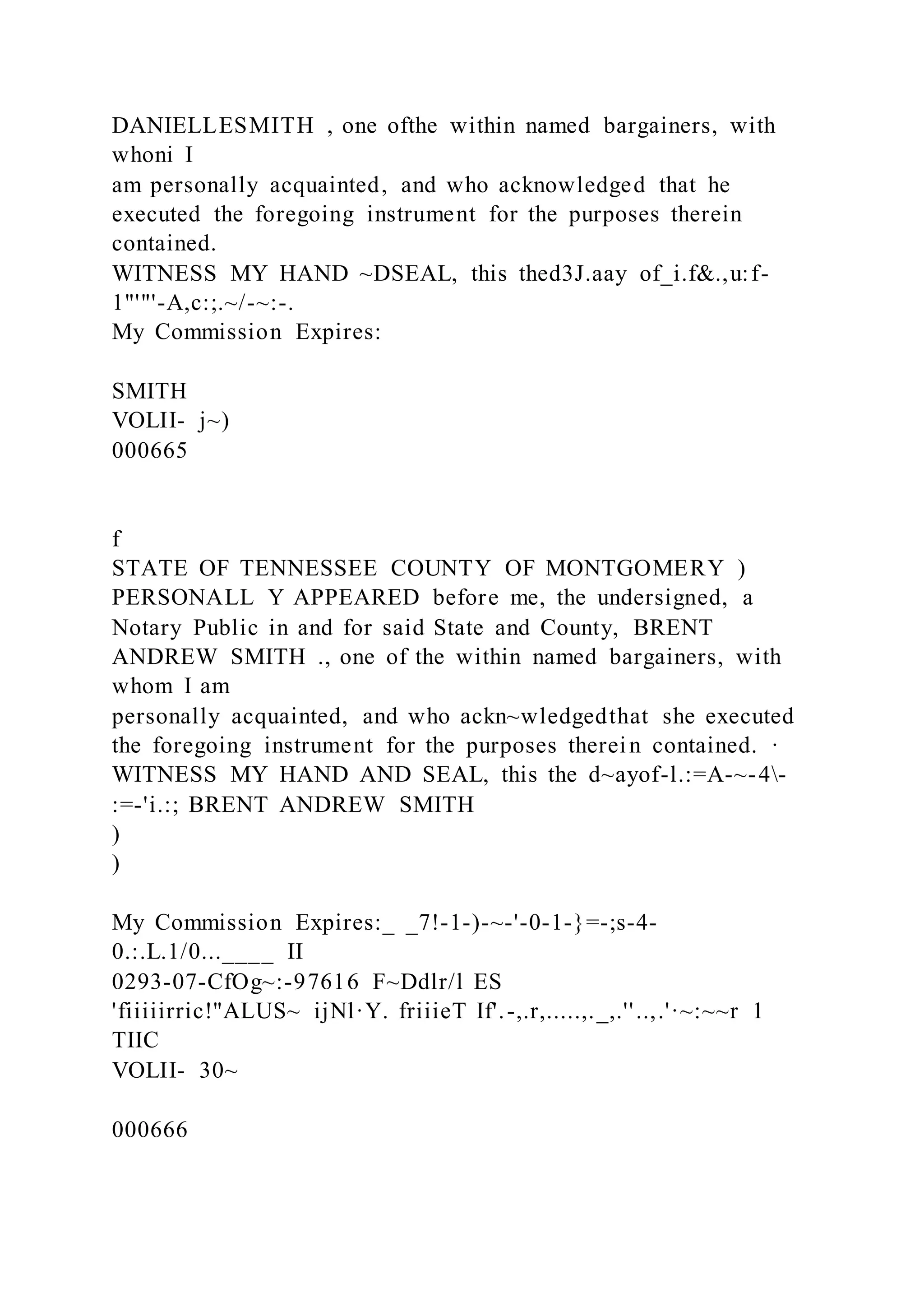 DANIELLESMITH , one ofthe within named bargainers, with
whoni I
am personally acquainted, and who acknowledged that he
executed the foregoing instrument for the purposes therein
contained.
WITNESS MY HAND ~DSEAL, this thed3J.aay of_i.f&.,u:f-
1"'"'-A,c:;.~/-~:-.
My Commission Expires:
SMITH
VOLII- j~)
000665
f
STATE OF TENNESSEE COUNTY OF MONTGOMERY )
PERSONALL Y APPEARED before me, the undersigned, a
Notary Public in and for said State and County, BRENT
ANDREW SMITH ., one of the within named bargainers, with
whom I am
personally acquainted, and who ackn~wledgedthat she executed
the foregoing instrument for the purposes therein contained. ·
WITNESS MY HAND AND SEAL, this the d~ayof-l.:=A-~-4-
:=-'i.:; BRENT ANDREW SMITH
)
)
My Commission Expires:_ _7!-1-)-~-'-0-1-}=-;s-4-
0.:.L.1/0...____ II
0293-07-CfOg~:-97616 F~Ddlr/l ES
'fiiiiirric!"ALUS~ ijNl·Y. friiieT If'.-,.r,.....,._,.''..,.'·~:~~r 1
TIIC
VOLII- 30~
000666
 