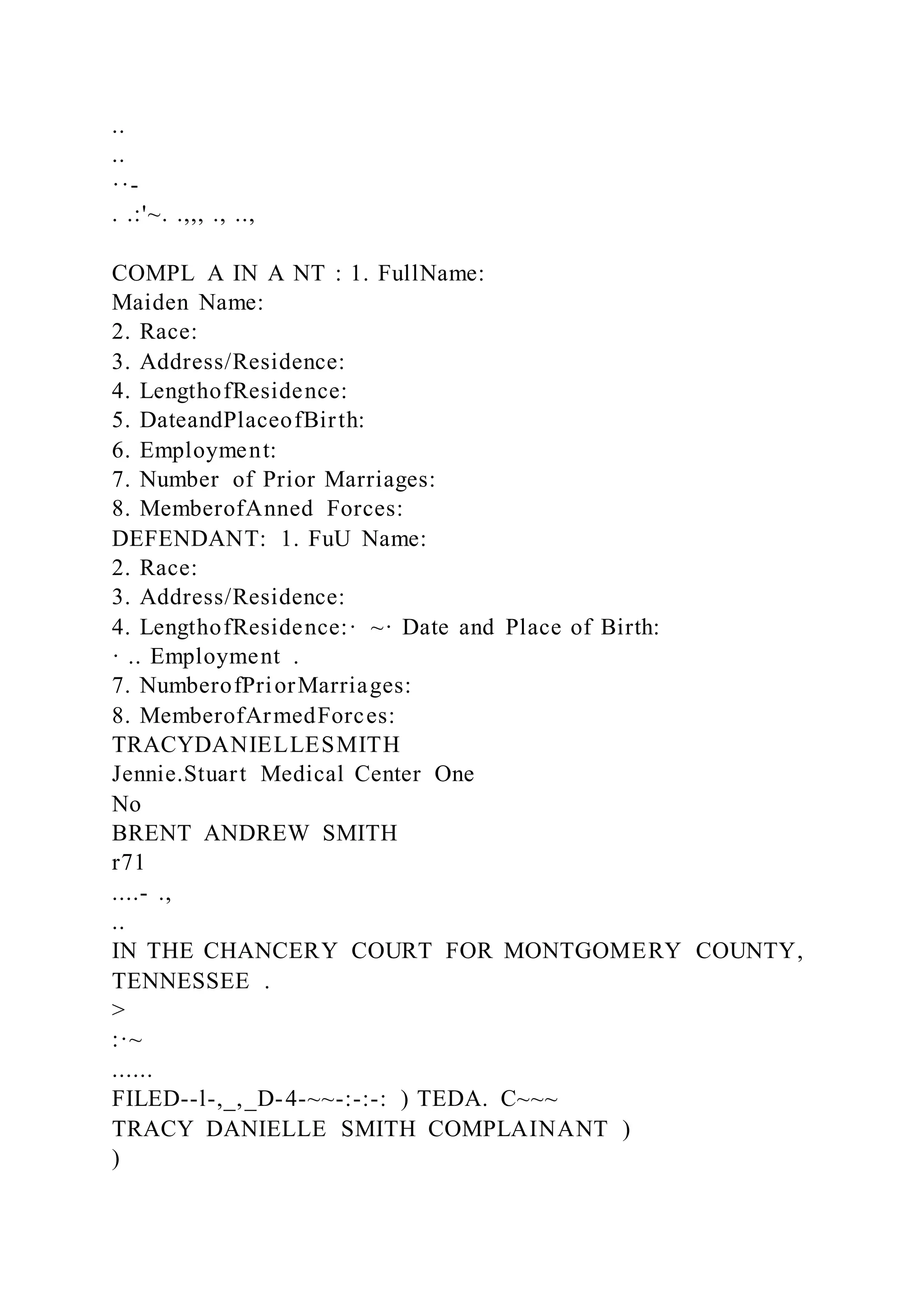 ..
..
··-
. .:'~. .,,, ., ..,
COMPL A IN A NT : 1. FullName:
Maiden Name:
2. Race:
3. Address/Residence:
4. LengthofResidence:
5. DateandPlaceofBirth:
6. Employment:
7. Number of Prior Marriages:
8. MemberofAnned Forces:
DEFENDANT: 1. FuU Name:
2. Race:
3. Address/Residence:
4. LengthofResidence:· ~· Date and Place of Birth:
· .. Employment .
7. NumberofPriorMarriages:
8. MemberofArmedForces:
TRACYDANIELLESMITH
Jennie.Stuart Medical Center One
No
BRENT ANDREW SMITH
r71
....- .,
..
IN THE CHANCERY COURT FOR MONTGOMERY COUNTY,
TENNESSEE .
>
:·~
......
FILED--l-,_,_D-4-~~-:-:-: ) TEDA. C~~~
TRACY DANIELLE SMITH COMPLAINANT )
)
 