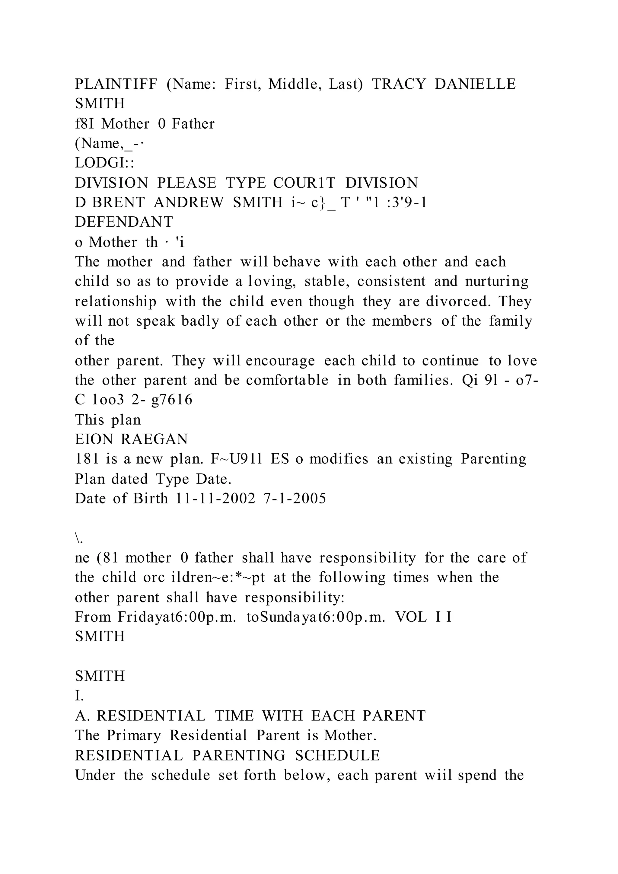 PLAINTIFF (Name: First, Middle, Last) TRACY DANIELLE
SMITH
f8I Mother 0 Father
(Name,_-·
LODGI::
DIVISION PLEASE TYPE COUR1T DIVISION
D BRENT ANDREW SMITH i~ c}_ T ' "1 :3'9-1
DEFENDANT
o Mother th · 'i
The mother and father will behave with each other and each
child so as to provide a loving, stable, consistent and nurturing
relationship with the child even though they are divorced. They
will not speak badly of each other or the members of the family
of the
other parent. They will encourage each child to continue to love
the other parent and be comfortable in both families. Qi 9l - o7-
C 1oo3 2- g7616
This plan
EION RAEGAN
181 is a new plan. F~U91l ES o modifies an existing Parenting
Plan dated Type Date.
Date of Birth 11-11-2002 7-1-2005
.
ne (81 mother 0 father shall have responsibility for the care of
the child orc ildren~e:*~pt at the following times when the
other parent shall have responsibility:
From Fridayat6:00p.m. toSundayat6:00p.m. VOL I I
SMITH
SMITH
I.
A. RESIDENTIAL TIME WITH EACH PARENT
The Primary Residential Parent is Mother.
RESIDENTIAL PARENTING SCHEDULE
Under the schedule set forth below, each parent wiil spend the
 