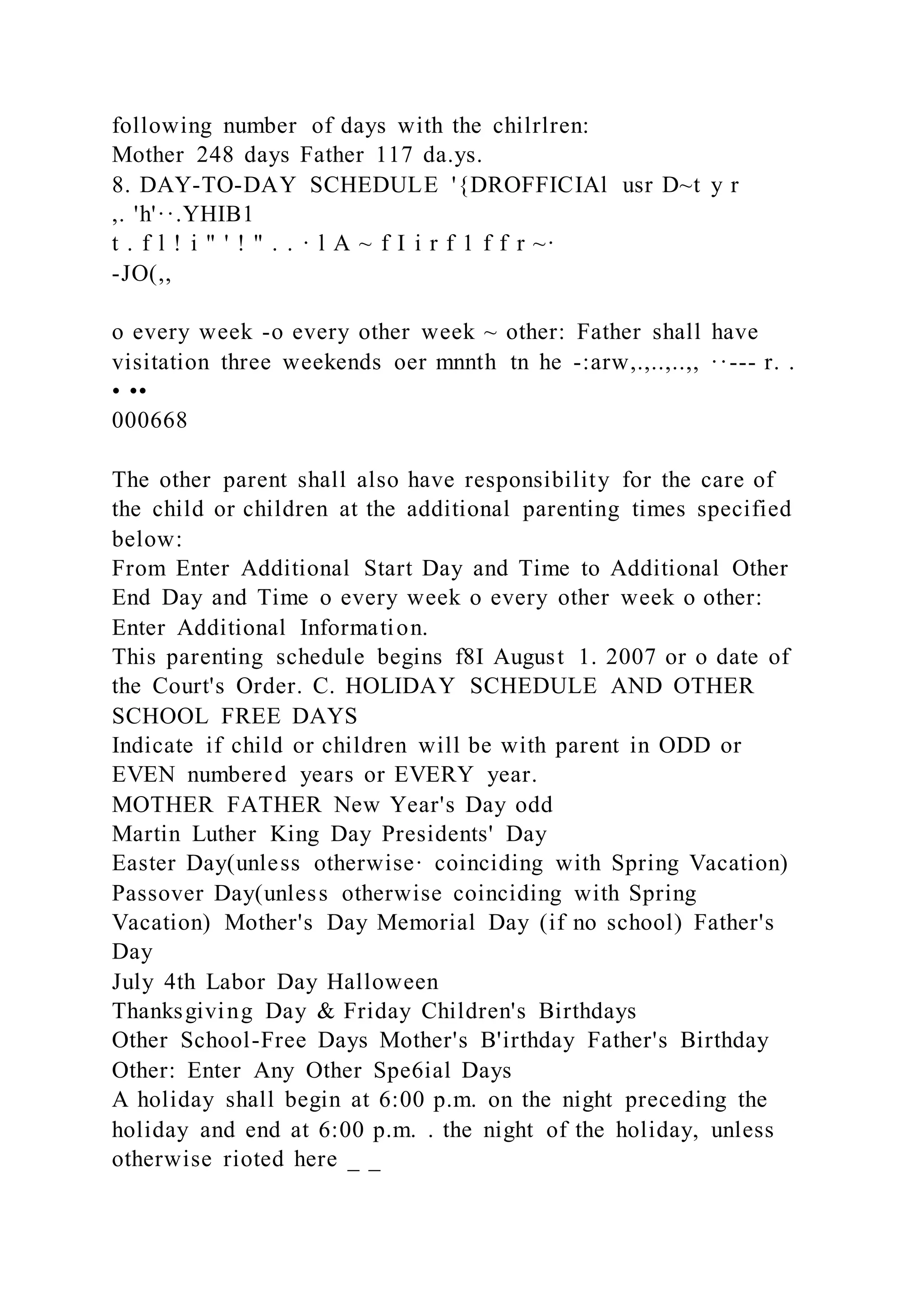 following number of days with the chilrlren:
Mother 248 days Father 117 da.ys.
8. DAY-TO-DAY SCHEDULE '{DROFFICIAl usr D~t y r
,. 'h'··.YHIB1
t . f l ! i " ' ! " . . · l A ~ f I i r f 1 f f r ~·
-JO(,,
o every week -o every other week ~ other: Father shall have
visitation three weekends oer mnnth tn he -:arw,.,..,..,, ··--- r. .
• ••
000668
The other parent shall also have responsibility for the care of
the child or children at the additional parenting times specified
below:
From Enter Additional Start Day and Time to Additional Other
End Day and Time o every week o every other week o other:
Enter Additional Information.
This parenting schedule begins f8I August 1. 2007 or o date of
the Court's Order. C. HOLIDAY SCHEDULE AND OTHER
SCHOOL FREE DAYS
Indicate if child or children will be with parent in ODD or
EVEN numbered years or EVERY year.
MOTHER FATHER New Year's Day odd
Martin Luther King Day Presidents' Day
Easter Day(unless otherwise· coinciding with Spring Vacation)
Passover Day(unless otherwise coinciding with Spring
Vacation) Mother's Day Memorial Day (if no school) Father's
Day
July 4th Labor Day Halloween
Thanksgiving Day & Friday Children's Birthdays
Other School-Free Days Mother's B'irthday Father's Birthday
Other: Enter Any Other Spe6ial Days
A holiday shall begin at 6:00 p.m. on the night preceding the
holiday and end at 6:00 p.m. . the night of the holiday, unless
otherwise rioted here _ _
 