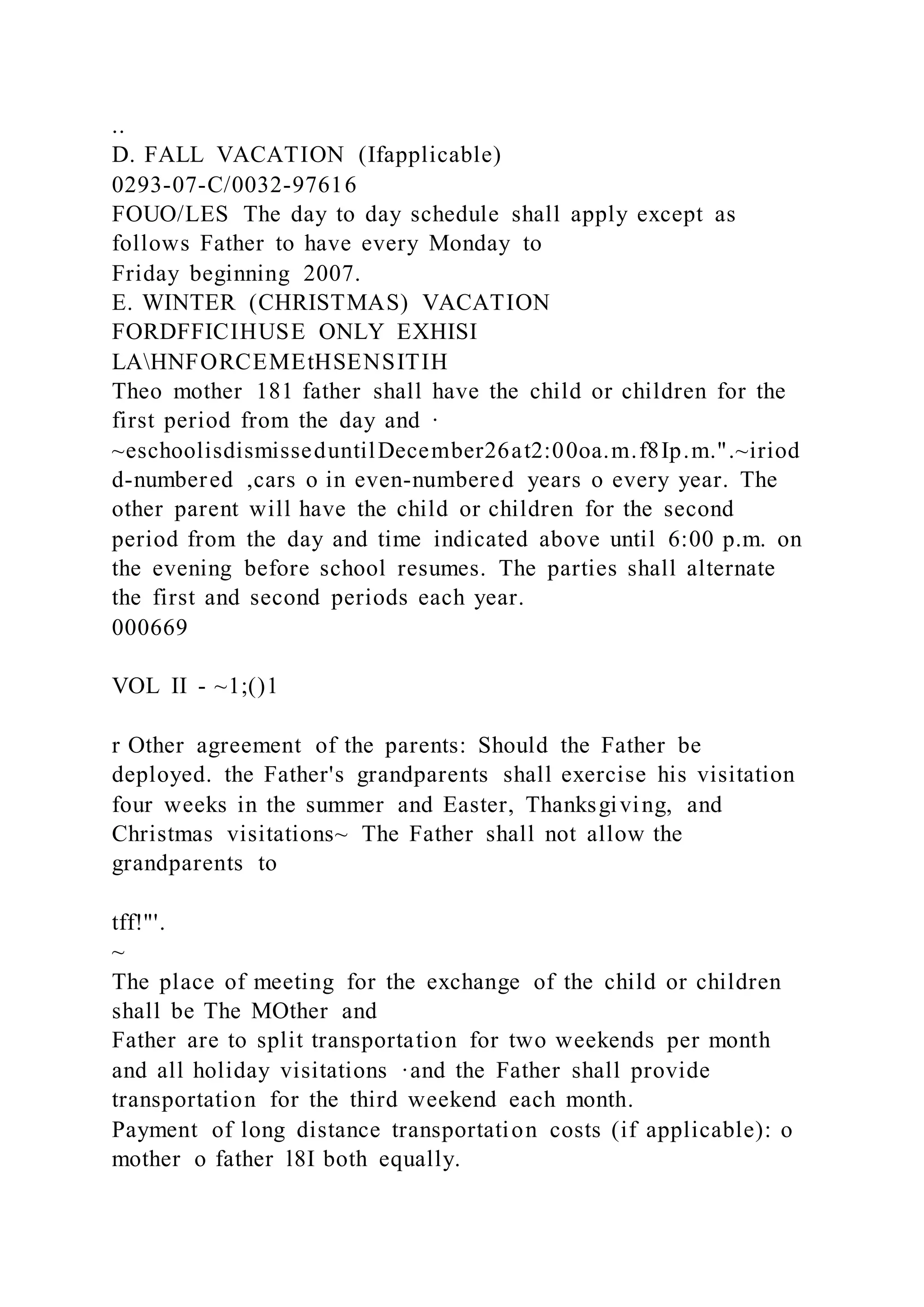 ..
D. FALL VACATION (Ifapplicable)
0293-07-C/0032-97616
FOUO/LES The day to day schedule shall apply except as
follows Father to have every Monday to
Friday beginning 2007.
E. WINTER (CHRISTMAS) VACATION
FORDFFICIHUSE ONLY EXHISI
LAHNFORCEMEtHSENSITIH
Theo mother 181 father shall have the child or children for the
first period from the day and ·
~eschoolisdismisseduntilDecember26at2:00oa.m.f8Ip.m.".~iriod
d-numbered ,cars o in even-numbered years o every year. The
other parent will have the child or children for the second
period from the day and time indicated above until 6:00 p.m. on
the evening before school resumes. The parties shall alternate
the first and second periods each year.
000669
VOL II - ~1;()1
r Other agreement of the parents: Should the Father be
deployed. the Father's grandparents shall exercise his visitation
four weeks in the summer and Easter, Thanksgiving, and
Christmas visitations~ The Father shall not allow the
grandparents to
tff!"'.
~
The place of meeting for the exchange of the child or children
shall be The MOther and
Father are to split transportation for two weekends per month
and all holiday visitations ·and the Father shall provide
transportation for the third weekend each month.
Payment of long distance transportation costs (if applicable): o
mother o father l8I both equally.
 