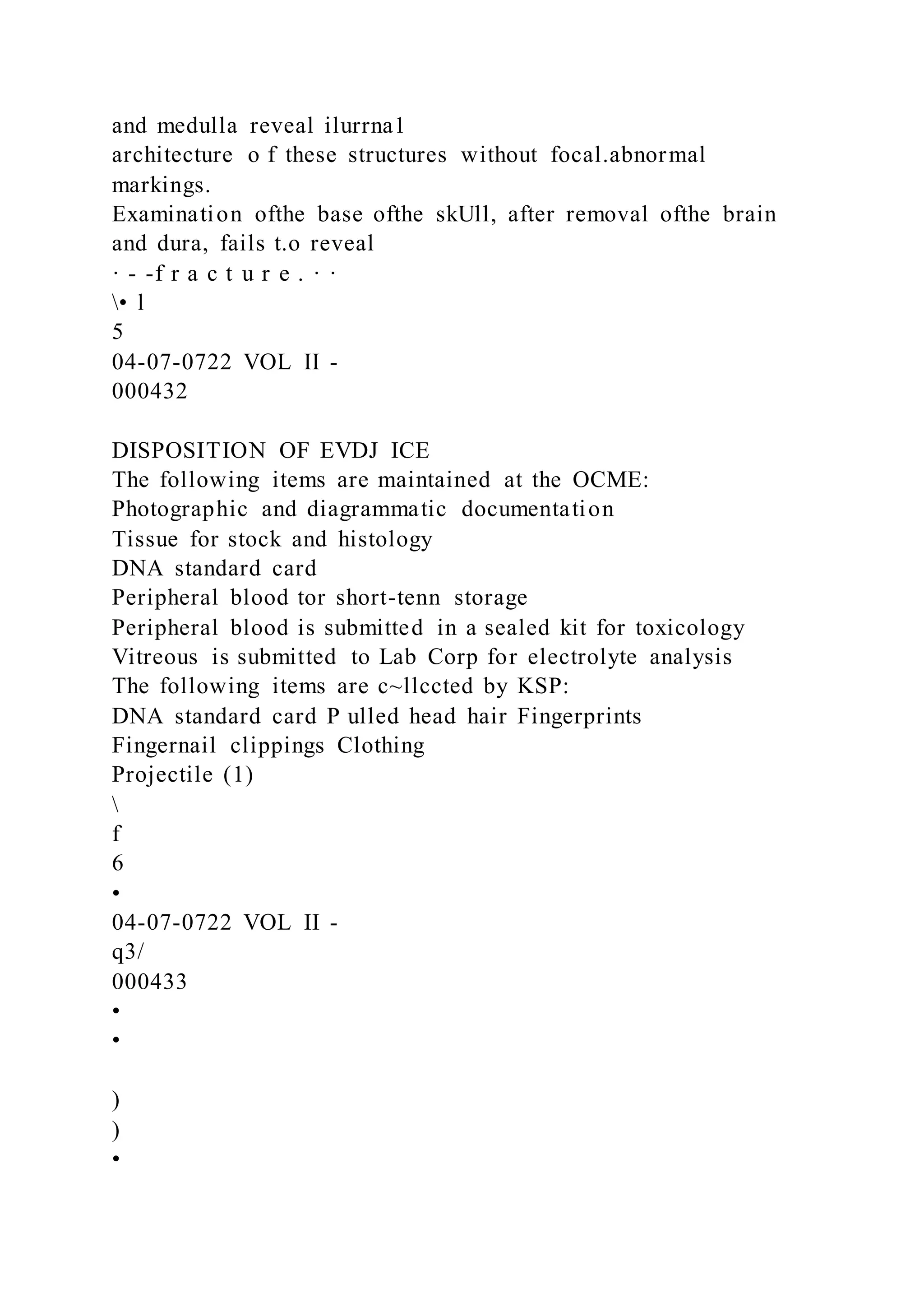 and medulla reveal ilurrna1
architecture o f these structures without focal.abnormal
markings.
Examination ofthe base ofthe skUll, after removal ofthe brain
and dura, fails t.o reveal
· - -f r a c t u r e . · ·
• l
5
04-07-0722 VOL II -
000432
DISPOSITION OF EVDJ ICE
The following items are maintained at the OCME:
Photographic and diagrammatic documentation
Tissue for stock and histology
DNA standard card
Peripheral blood tor short-tenn storage
Peripheral blood is submitted in a sealed kit for toxicology
Vitreous is submitted to Lab Corp for electrolyte analysis
The following items are c~llccted by KSP:
DNA standard card P ulled head hair Fingerprints
Fingernail clippings Clothing
Projectile (1)

f
6
•
04-07-0722 VOL II -
q3/
000433
•
•
)
)
•
 