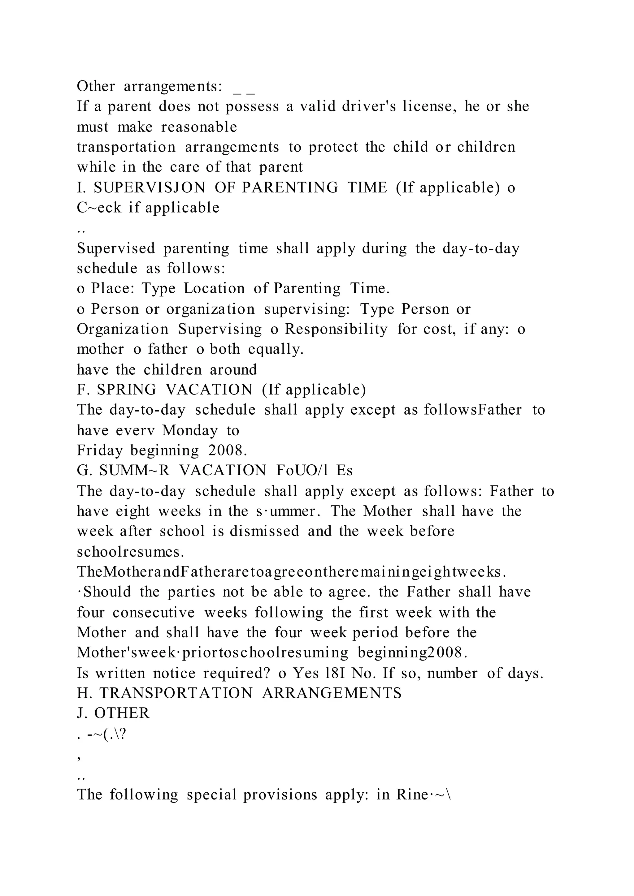 Other arrangements: _ _
If a parent does not possess a valid driver's license, he or she
must make reasonable
transportation arrangements to protect the child or children
while in the care of that parent
I. SUPERVISJON OF PARENTING TIME (If applicable) o
C~eck if applicable
..
Supervised parenting time shall apply during the day-to-day
schedule as follows:
o Place: Type Location of Parenting Time.
o Person or organization supervising: Type Person or
Organization Supervising o Responsibility for cost, if any: o
mother o father o both equally.
have the children around
F. SPRING VACATION (If applicable)
The day-to-day schedule shall apply except as followsFather to
have everv Monday to
Friday beginning 2008.
G. SUMM~R VACATION FoUO/l Es
The day-to-day schedule shall apply except as follows: Father to
have eight weeks in the s·ummer. The Mother shall have the
week after school is dismissed and the week before
schoolresumes.
TheMotherandFatheraretoagreeontheremainingeightweeks.
·Should the parties not be able to agree. the Father shall have
four consecutive weeks following the first week with the
Mother and shall have the four week period before the
Mother'sweek·priortoschoolresuming beginning2008.
Is written notice required? o Yes l8I No. If so, number of days.
H. TRANSPORTATION ARRANGEMENTS
J. OTHER
. -~(.?
,
..
The following special provisions apply: in Rine·~
 