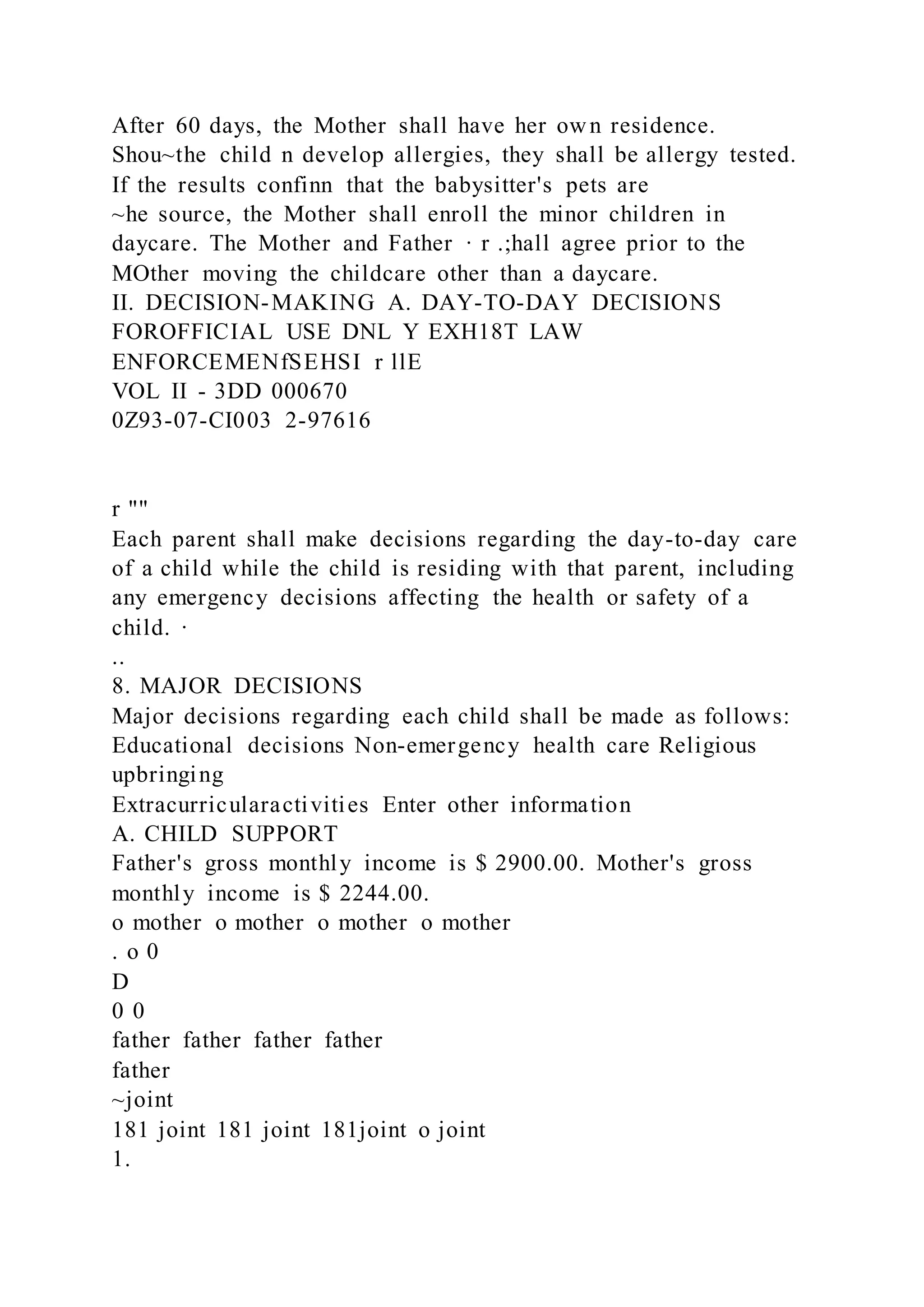 After 60 days, the Mother shall have her own residence.
Shou~the child n develop allergies, they shall be allergy tested.
If the results confinn that the babysitter's pets are
~he source, the Mother shall enroll the minor children in
daycare. The Mother and Father · r .;hall agree prior to the
MOther moving the childcare other than a daycare.
II. DECISION-MAKING A. DAY-TO-DAY DECISIONS
FOROFFICIAL USE DNL Y EXH18T LAW
ENFORCEMENfSEHSI r llE
VOL II - 3DD 000670
0Z93-07-CI003 2-97616
r ""
Each parent shall make decisions regarding the day-to-day care
of a child while the child is residing with that parent, including
any emergency decisions affecting the health or safety of a
child. ·
..
8. MAJOR DECISIONS
Major decisions regarding each child shall be made as follows:
Educational decisions Non-emergency health care Religious
upbringing
Extracurricularactivities Enter other information
A. CHILD SUPPORT
Father's gross monthly income is $ 2900.00. Mother's gross
monthly income is $ 2244.00.
o mother o mother o mother o mother
. o 0
D
0 0
father father father father
father
~joint
181 joint 181 joint 181joint o joint
1.
 