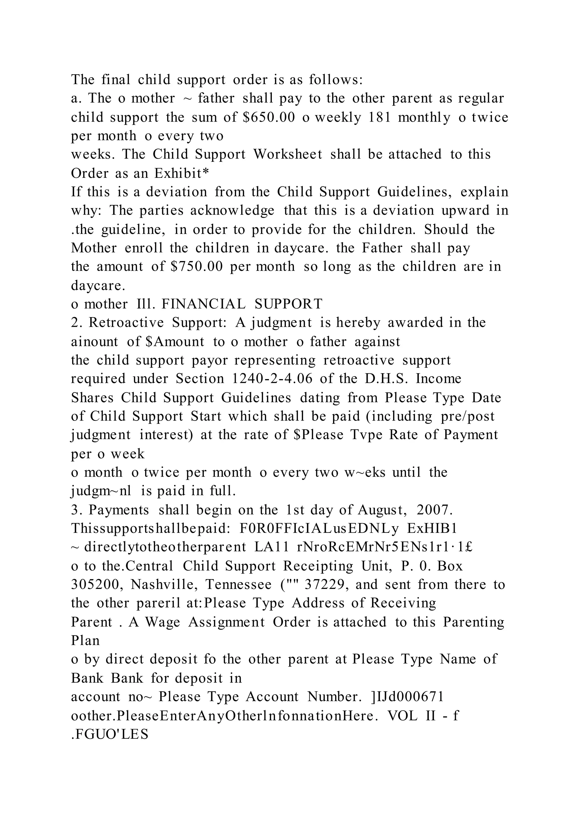 The final child support order is as follows:
a. The o mother ~ father shall pay to the other parent as regular
child support the sum of $650.00 o weekly 181 monthly o twice
per month o every two
weeks. The Child Support Worksheet shall be attached to this
Order as an Exhibit*
If this is a deviation from the Child Support Guidelines, explain
why: The parties acknowledge that this is a deviation upward in
.the guideline, in order to provide for the children. Should the
Mother enroll the children in daycare. the Father shall pay
the amount of $750.00 per month so long as the children are in
daycare.
o mother Ill. FINANCIAL SUPPORT
2. Retroactive Support: A judgment is hereby awarded in the
ainount of $Amount to o mother o father against
the child support payor representing retroactive support
required under Section 1240-2-4.06 of the D.H.S. Income
Shares Child Support Guidelines dating from Please Type Date
of Child Support Start which shall be paid (including pre/post
judgment interest) at the rate of $Please Tvpe Rate of Payment
per o week
o month o twice per month o every two w~eks until the
judgm~nl is paid in full.
3. Payments shall begin on the 1st day of August, 2007.
Thissupportshallbepaid: F0R0FFIcIALusEDNLy ExHIB1
~ directlytotheotherparent LA11 rNroRcEMrNr5ENs1r1·1£
o to the.Central Child Support Receipting Unit, P. 0. Box
305200, Nashville, Tennessee ("" 37229, and sent from there to
the other pareril at:Please Type Address of Receiving
Parent . A Wage Assignment Order is attached to this Parenting
Plan
o by direct deposit fo the other parent at Please Type Name of
Bank Bank for deposit in
account no~ Please Type Account Number. ]IJd000671
oother.PleaseEnterAnyOtherlnfonnationHere. VOL II - f
.FGUO'LES
 