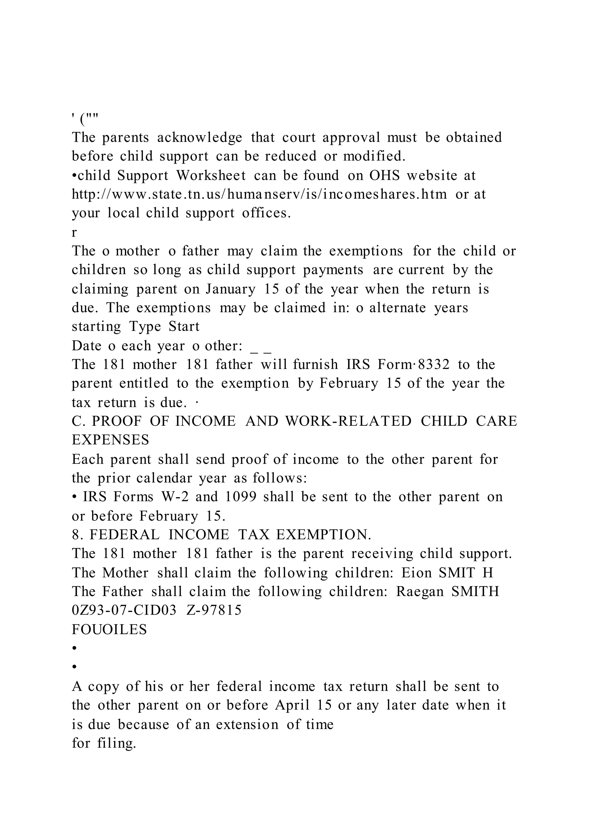 ' (""
The parents acknowledge that court approval must be obtained
before child support can be reduced or modified.
•child Support Worksheet can be found on OHS website at
http://www.state.tn.us/humanserv/is/incomeshares.htm or at
your local child support offices.
r
The o mother o father may claim the exemptions for the child or
children so long as child support payments are current by the
claiming parent on January 15 of the year when the return is
due. The exemptions may be claimed in: o alternate years
starting Type Start
Date o each year o other: _ _
The 181 mother 181 father will furnish IRS Form·8332 to the
parent entitled to the exemption by February 15 of the year the
tax return is due. ·
C. PROOF OF INCOME AND WORK-RELATED CHILD CARE
EXPENSES
Each parent shall send proof of income to the other parent for
the prior calendar year as follows:
• IRS Forms W-2 and 1099 shall be sent to the other parent on
or before February 15.
8. FEDERAL INCOME TAX EXEMPTION.
The 181 mother 181 father is the parent receiving child support.
The Mother shall claim the following children: Eion SMIT H
The Father shall claim the following children: Raegan SMITH
0Z93-07-CID03 Z-97815
FOUOILES
•
•
A copy of his or her federal income tax return shall be sent to
the other parent on or before April 15 or any later date when it
is due because of an extension of time
for filing.
 