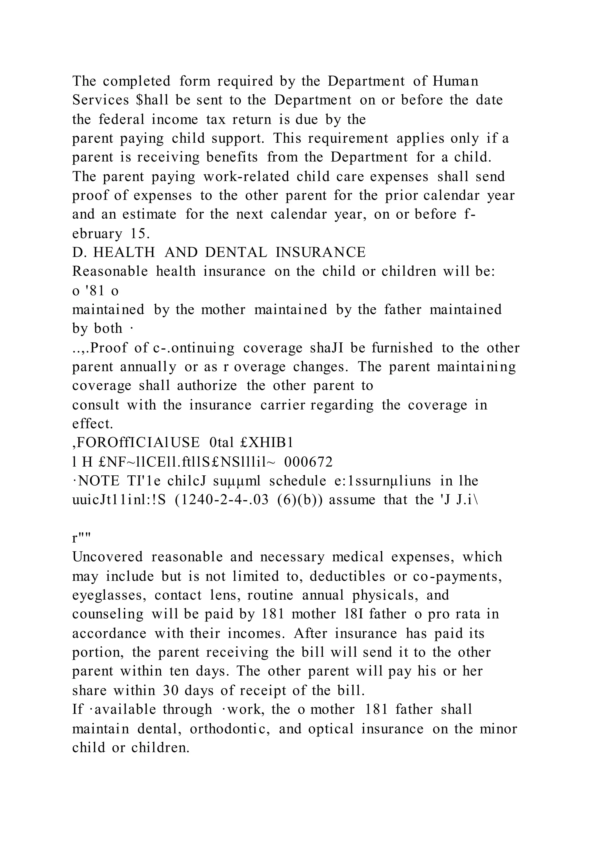 The completed form required by the Department of Human
Services $hall be sent to the Department on or before the date
the federal income tax return is due by the
parent paying child support. This requirement applies only if a
parent is receiving benefits from the Department for a child.
The parent paying work-related child care expenses shall send
proof of expenses to the other parent for the prior calendar year
and an estimate for the next calendar year, on or before f-
ebruary 15.
D. HEALTH AND DENTAL INSURANCE
Reasonable health insurance on the child or children will be:
o '81 o
maintained by the mother maintained by the father maintained
by both ·
..,.Proof of c-.ontinuing coverage shaJI be furnished to the other
parent annually or as r overage changes. The parent maintaining
coverage shall authorize the other parent to
consult with the insurance carrier regarding the coverage in
effect.
,FOROffICIAlUSE 0tal £XHIB1
l H £NF~llCEll.ftllS£NSlllil~ 000672
·NOTE TI'1e chilcJ suμμml schedule e:1ssurnμliuns in lhe
uuicJt11inl:!S (1240-2-4-.03 (6)(b)) assume that the 'J J.i
r""
Uncovered reasonable and necessary medical expenses, which
may include but is not limited to, deductibles or co-payments,
eyeglasses, contact lens, routine annual physicals, and
counseling will be paid by 181 mother l8I father o pro rata in
accordance with their incomes. After insurance has paid its
portion, the parent receiving the bill will send it to the other
parent within ten days. The other parent will pay his or her
share within 30 days of receipt of the bill.
If ·available through ·work, the o mother 181 father shall
maintain dental, orthodontic, and optical insurance on the minor
child or children.
 