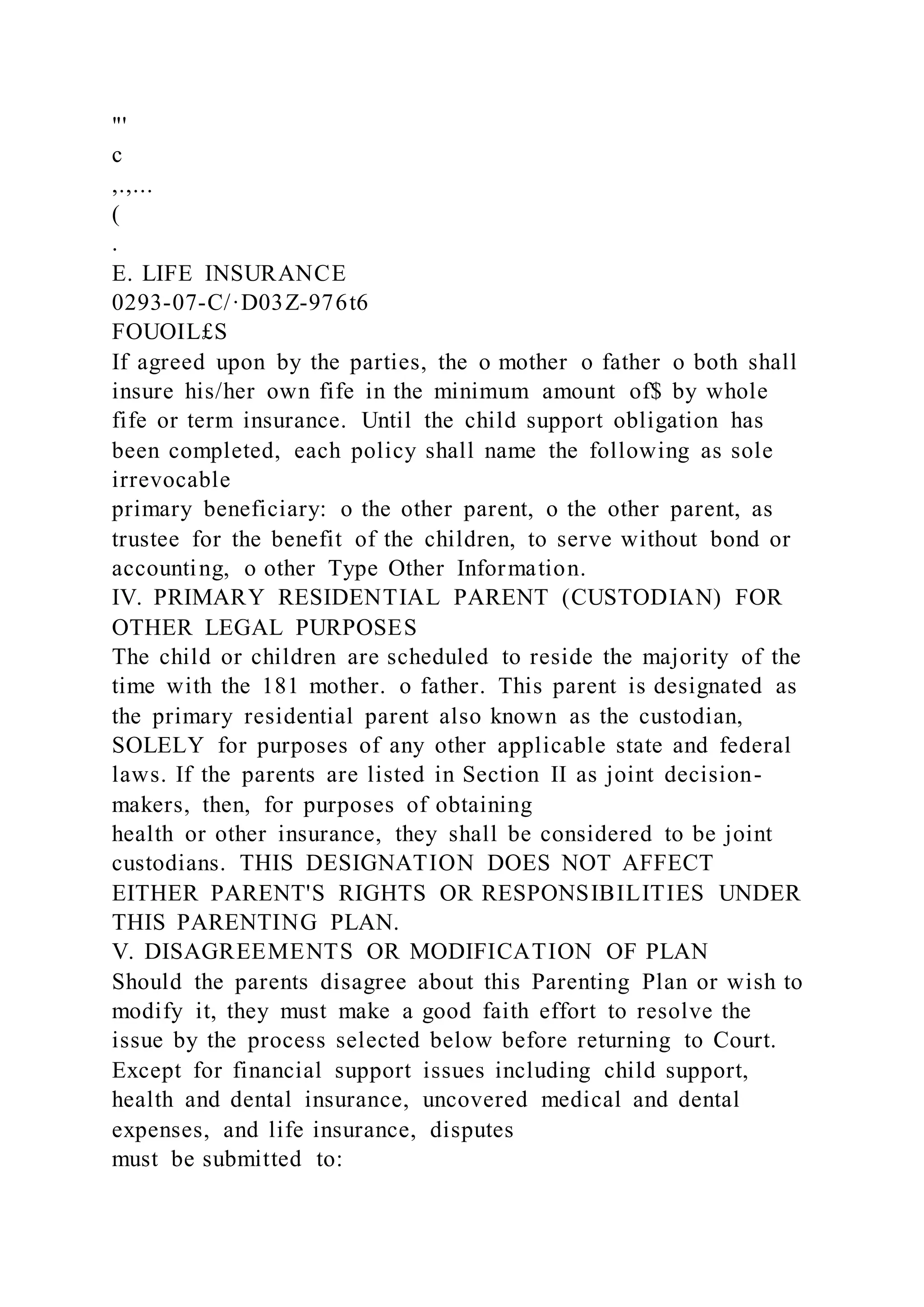 "'
c
,.,...
(
.
E. LIFE INSURANCE
0293-07-C/·D03Z-976t6
FOUOIL£S
If agreed upon by the parties, the o mother o father o both shall
insure his/her own fife in the minimum amount of$ by whole
fife or term insurance. Until the child support obligation has
been completed, each policy shall name the following as sole
irrevocable
primary beneficiary: o the other parent, o the other parent, as
trustee for the benefit of the children, to serve without bond or
accounting, o other Type Other Information.
IV. PRIMARY RESIDENTIAL PARENT (CUSTODIAN) FOR
OTHER LEGAL PURPOSES
The child or children are scheduled to reside the majority of the
time with the 181 mother. o father. This parent is designated as
the primary residential parent also known as the custodian,
SOLELY for purposes of any other applicable state and federal
laws. If the parents are listed in Section II as joint decision-
makers, then, for purposes of obtaining
health or other insurance, they shall be considered to be joint
custodians. THIS DESIGNATION DOES NOT AFFECT
EITHER PARENT'S RIGHTS OR RESPONSIBILITIES UNDER
THIS PARENTING PLAN.
V. DISAGREEMENTS OR MODIFICATION OF PLAN
Should the parents disagree about this Parenting Plan or wish to
modify it, they must make a good faith effort to resolve the
issue by the process selected below before returning to Court.
Except for financial support issues including child support,
health and dental insurance, uncovered medical and dental
expenses, and life insurance, disputes
must be submitted to:
 