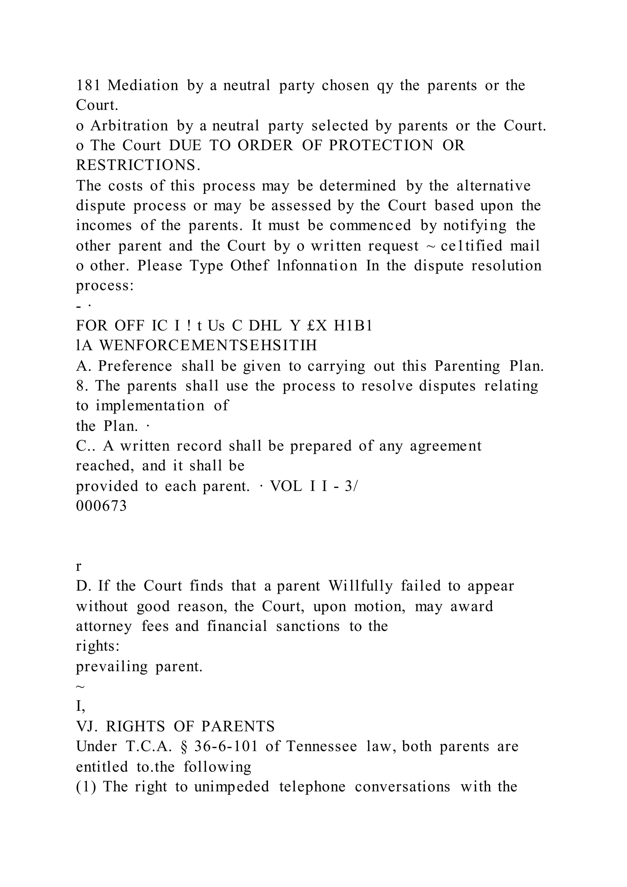181 Mediation by a neutral party chosen qy the parents or the
Court.
o Arbitration by a neutral party selected by parents or the Court.
o The Court DUE TO ORDER OF PROTECTION OR
RESTRICTIONS.
The costs of this process may be determined by the alternative
dispute process or may be assessed by the Court based upon the
incomes of the parents. It must be commenced by notifying the
other parent and the Court by o written request ~ ce1tified mail
o other. Please Type Othef lnfonnation In the dispute resolution
process:
- ·
FOR OFF IC I ! t Us C DHL Y £X H1B1
lA WENFORCEMENTSEHSITIH
A. Preference shall be given to carrying out this Parenting Plan.
8. The parents shall use the process to resolve disputes relating
to implementation of
the Plan. ·
C.. A written record shall be prepared of any agreement
reached, and it shall be
provided to each parent. · VOL I I - 3/
000673
r
D. If the Court finds that a parent Willfully failed to appear
without good reason, the Court, upon motion, may award
attorney fees and financial sanctions to the
rights:
prevailing parent.
~
I,
VJ. RIGHTS OF PARENTS
Under T.C.A. § 36-6-101 of Tennessee law, both parents are
entitled to.the following
(1) The right to unimpeded telephone conversations with the
 