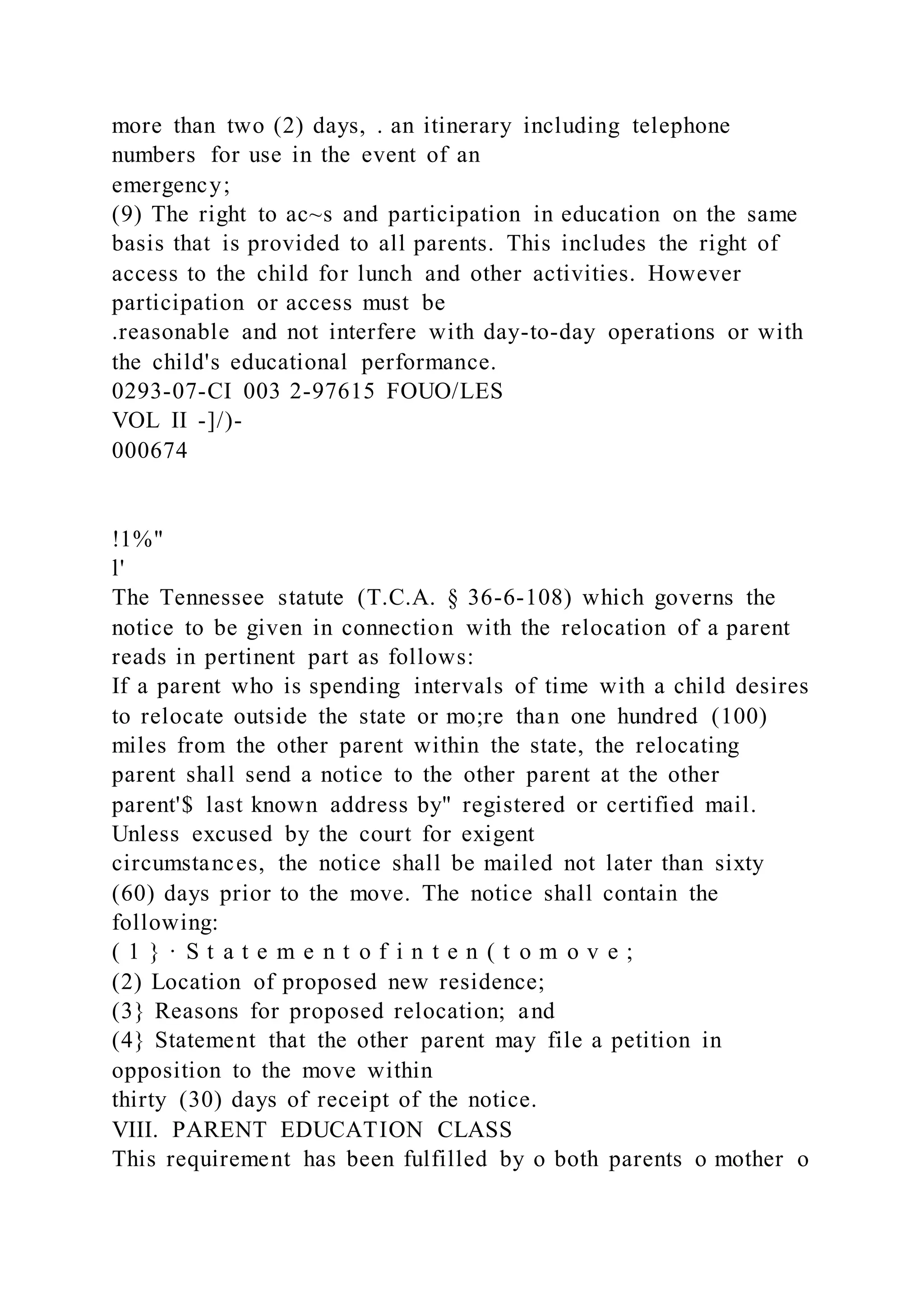 more than two (2) days, . an itinerary including telephone
numbers for use in the event of an
emergency;
(9) The right to ac~s and participation in education on the same
basis that is provided to all parents. This includes the right of
access to the child for lunch and other activities. However
participation or access must be
.reasonable and not interfere with day-to-day operations or with
the child's educational performance.
0293-07-CI 003 2-97615 FOUO/LES
VOL II -]/)-
000674
!1%"
l'
The Tennessee statute (T.C.A. § 36-6-108) which governs the
notice to be given in connection with the relocation of a parent
reads in pertinent part as follows:
If a parent who is spending intervals of time with a child desires
to relocate outside the state or mo;re than one hundred (100)
miles from the other parent within the state, the relocating
parent shall send a notice to the other parent at the other
parent'$ last known address by" registered or certified mail.
Unless excused by the court for exigent
circumstances, the notice shall be mailed not later than sixty
(60) days prior to the move. The notice shall contain the
following:
( 1 } · S t a t e m e n t o f i n t e n ( t o m o v e ;
(2) Location of proposed new residence;
(3} Reasons for proposed relocation; and
(4} Statement that the other parent may file a petition in
opposition to the move within
thirty (30) days of receipt of the notice.
VIII. PARENT EDUCATION CLASS
This requirement has been fulfilled by o both parents o mother o
 
