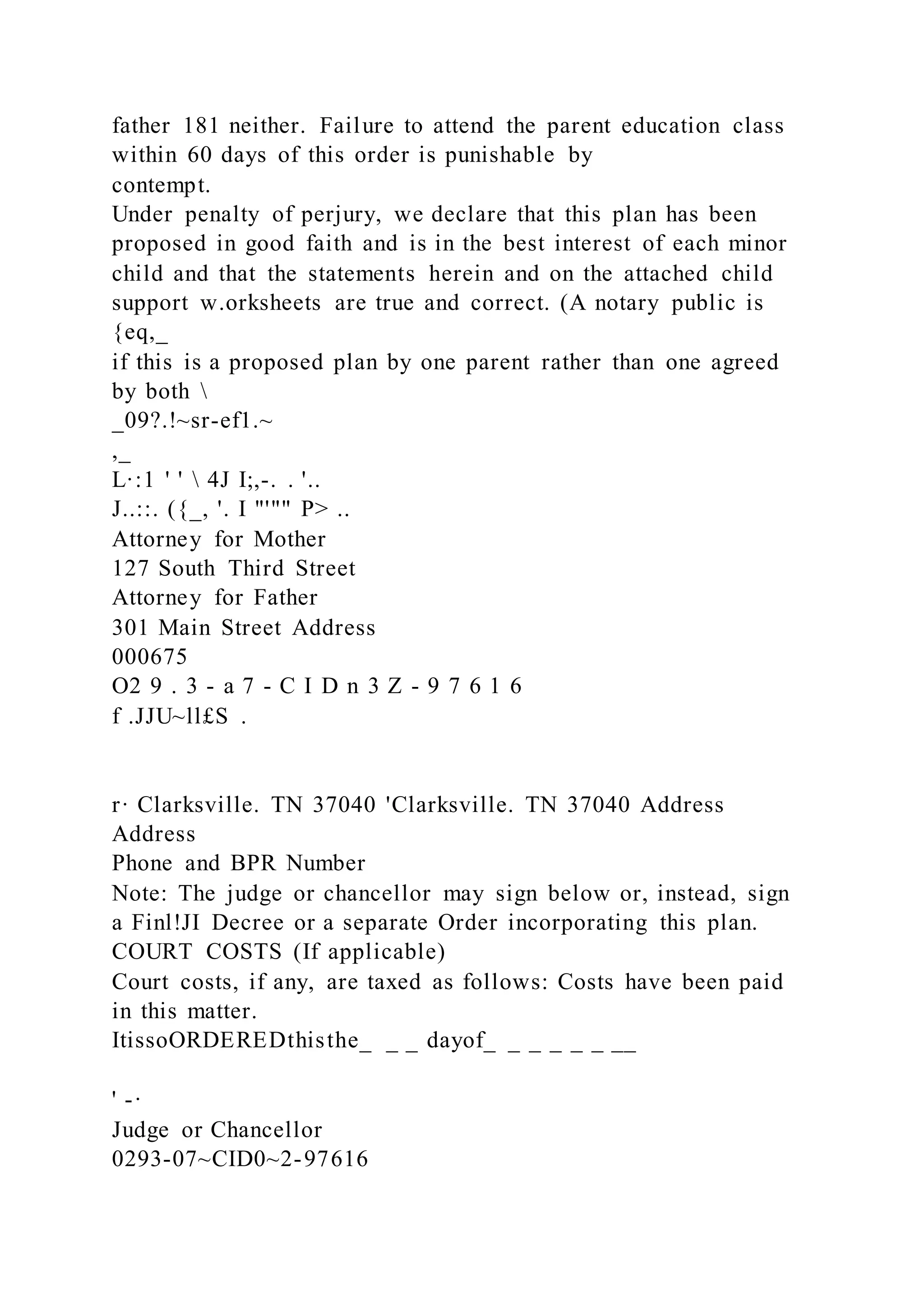 father 181 neither. Failure to attend the parent education class
within 60 days of this order is punishable by
contempt.
Under penalty of perjury, we declare that this plan has been
proposed in good faith and is in the best interest of each minor
child and that the statements herein and on the attached child
support w.orksheets are true and correct. (A notary public is
{eq,_
if this is a proposed plan by one parent rather than one agreed
by both 
_09?.!~sr-ef1.~
,_
L·:1 ' '  4J I;,-. . '..
J..::. ({_, '. I "'"" P> ..
Attorney for Mother
127 South Third Street
Attorney for Father
301 Main Street Address
000675
O2 9 . 3 - a 7 - C I D n 3 Z - 9 7 6 1 6
f .JJU~ll£S .
r· Clarksville. TN 37040 'Clarksville. TN 37040 Address
Address
Phone and BPR Number
Note: The judge or chancellor may sign below or, instead, sign
a Finl!JI Decree or a separate Order incorporating this plan.
COURT COSTS (If applicable)
Court costs, if any, are taxed as follows: Costs have been paid
in this matter.
ItissoORDEREDthisthe_ _ _ dayof_ _ _ _ _ _ __
' -·
Judge or Chancellor
0293-07~CID0~2-97616
 